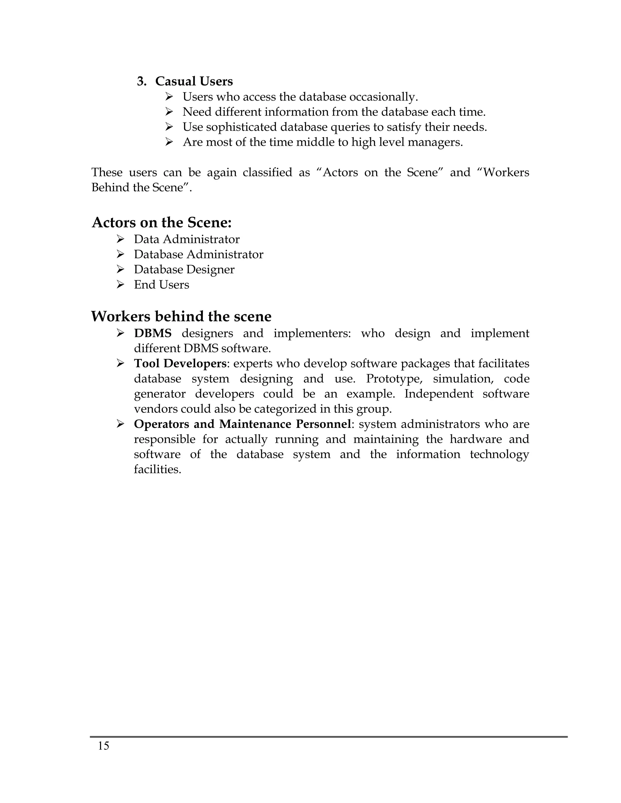 15
3. Casual Users
 Users who access the database occasionally.
 Need different information from the database each time.
 Use sophisticated database queries to satisfy their needs.
 Are most of the time middle to high level managers.
These users can be again classified as “Actors on the Scene” and “Workers
Behind the Scene”.
Actors on the Scene:
 Data Administrator
 Database Administrator
 Database Designer
 End Users
Workers behind the scene
 DBMS designers and implementers: who design and implement
different DBMS software.
 Tool Developers: experts who develop software packages that facilitates
database system designing and use. Prototype, simulation, code
generator developers could be an example. Independent software
vendors could also be categorized in this group.
 Operators and Maintenance Personnel: system administrators who are
responsible for actually running and maintaining the hardware and
software of the database system and the information technology
facilities.
 