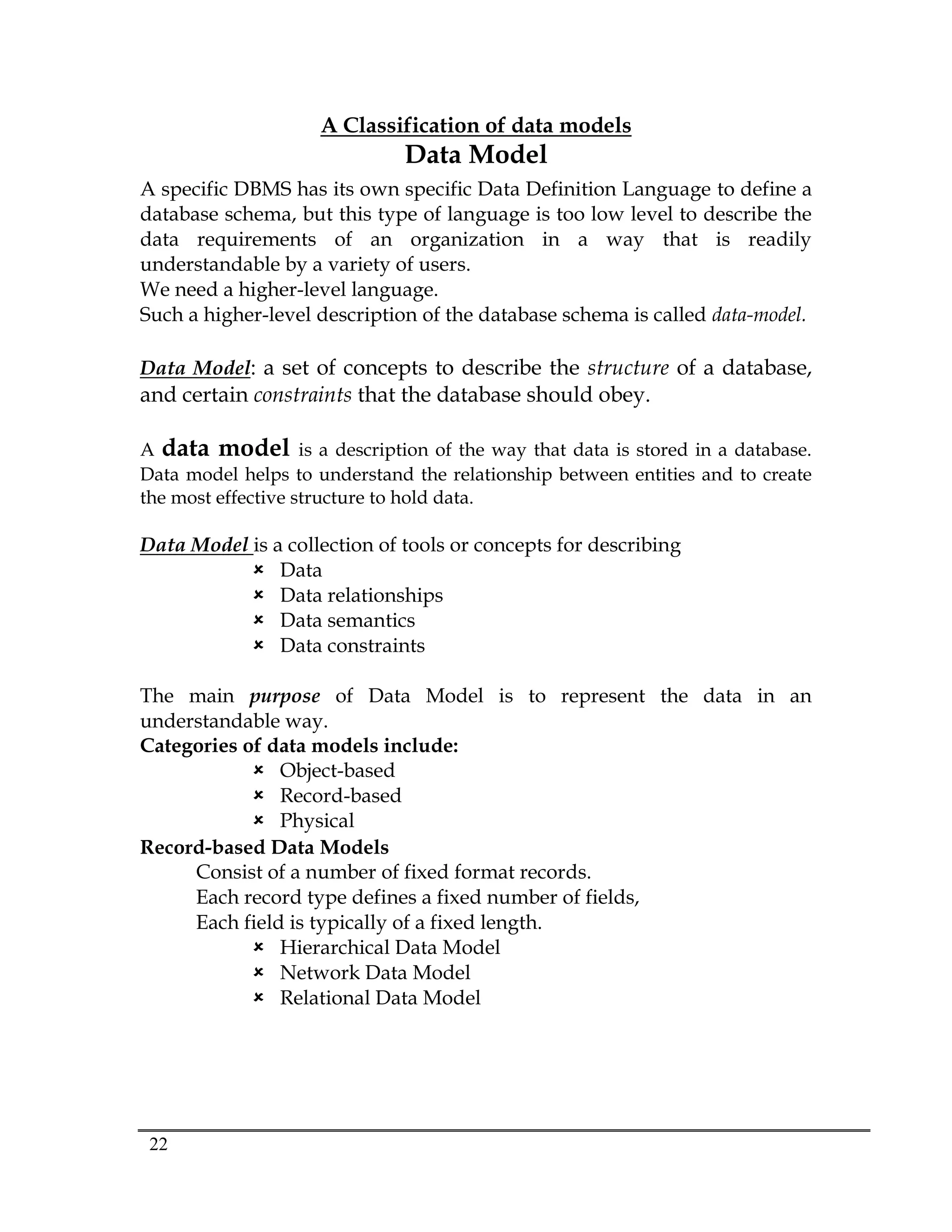 22
A Classification of data models
Data Model
A specific DBMS has its own specific Data Definition Language to define a
database schema, but this type of language is too low level to describe the
data requirements of an organization in a way that is readily
understandable by a variety of users.
We need a higher-level language.
Such a higher-level description of the database schema is called data-model.
Data Model: a set of concepts to describe the structure of a database,
and certain constraints that the database should obey.
A data model is a description of the way that data is stored in a database.
Data model helps to understand the relationship between entities and to create
the most effective structure to hold data.
Data Model is a collection of tools or concepts for describing
 Data
 Data relationships
 Data semantics
 Data constraints
The main purpose of Data Model is to represent the data in an
understandable way.
Categories of data models include:
 Object-based
 Record-based
 Physical
Record-based Data Models
Consist of a number of fixed format records.
Each record type defines a fixed number of fields,
Each field is typically of a fixed length.
 Hierarchical Data Model
 Network Data Model
 Relational Data Model
 