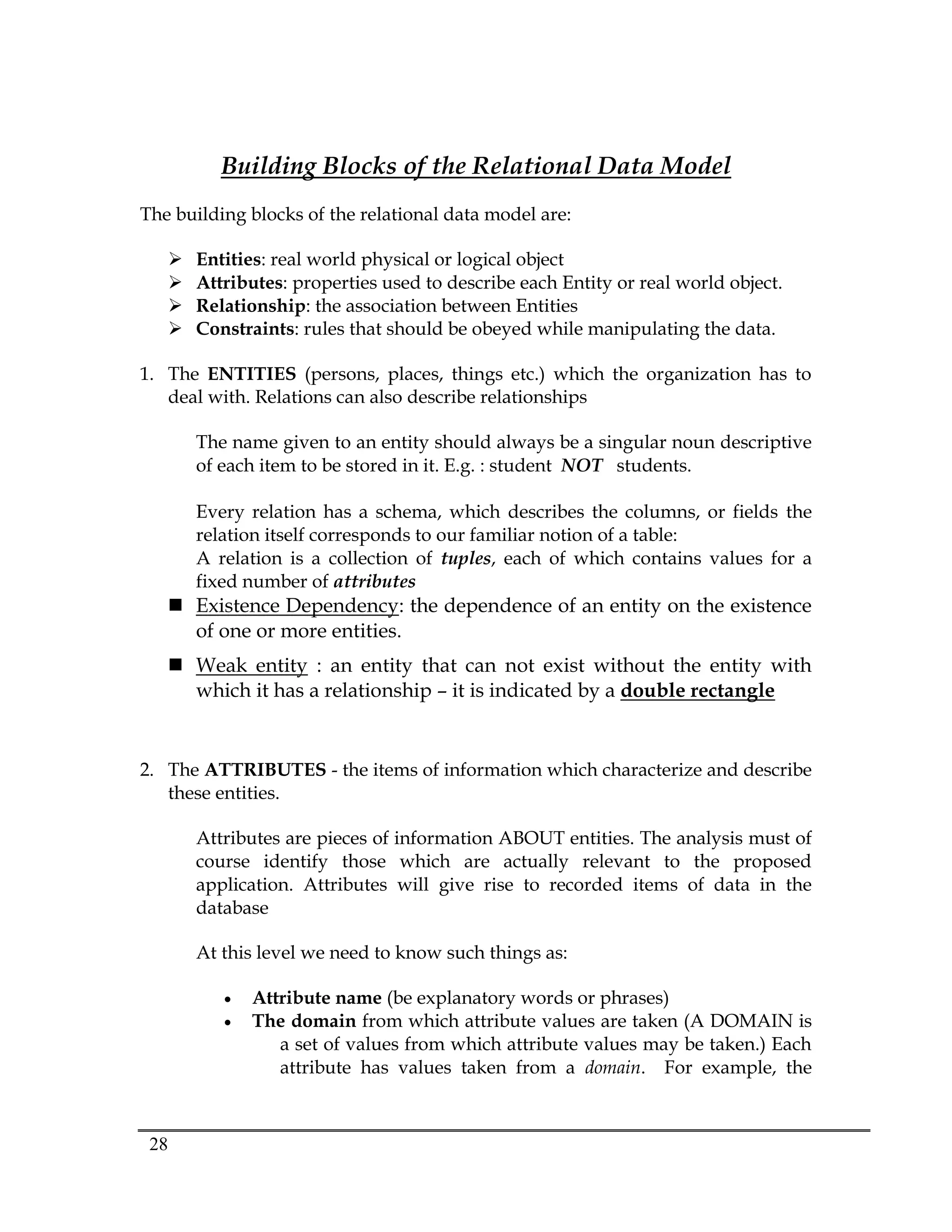 28
Building Blocks of the Relational Data Model
The building blocks of the relational data model are:
 Entities: real world physical or logical object
 Attributes: properties used to describe each Entity or real world object.
 Relationship: the association between Entities
 Constraints: rules that should be obeyed while manipulating the data.
1. The ENTITIES (persons, places, things etc.) which the organization has to
deal with. Relations can also describe relationships
The name given to an entity should always be a singular noun descriptive
of each item to be stored in it. E.g. : student NOT students.
Every relation has a schema, which describes the columns, or fields the
relation itself corresponds to our familiar notion of a table:
A relation is a collection of tuples, each of which contains values for a
fixed number of attributes
 Existence Dependency: the dependence of an entity on the existence
of one or more entities.
 Weak entity : an entity that can not exist without the entity with
which it has a relationship – it is indicated by a double rectangle
2. The ATTRIBUTES - the items of information which characterize and describe
these entities.
Attributes are pieces of information ABOUT entities. The analysis must of
course identify those which are actually relevant to the proposed
application. Attributes will give rise to recorded items of data in the
database
At this level we need to know such things as:
 Attribute name (be explanatory words or phrases)
 The domain from which attribute values are taken (A DOMAIN is
a set of values from which attribute values may be taken.) Each
attribute has values taken from a domain. For example, the
 