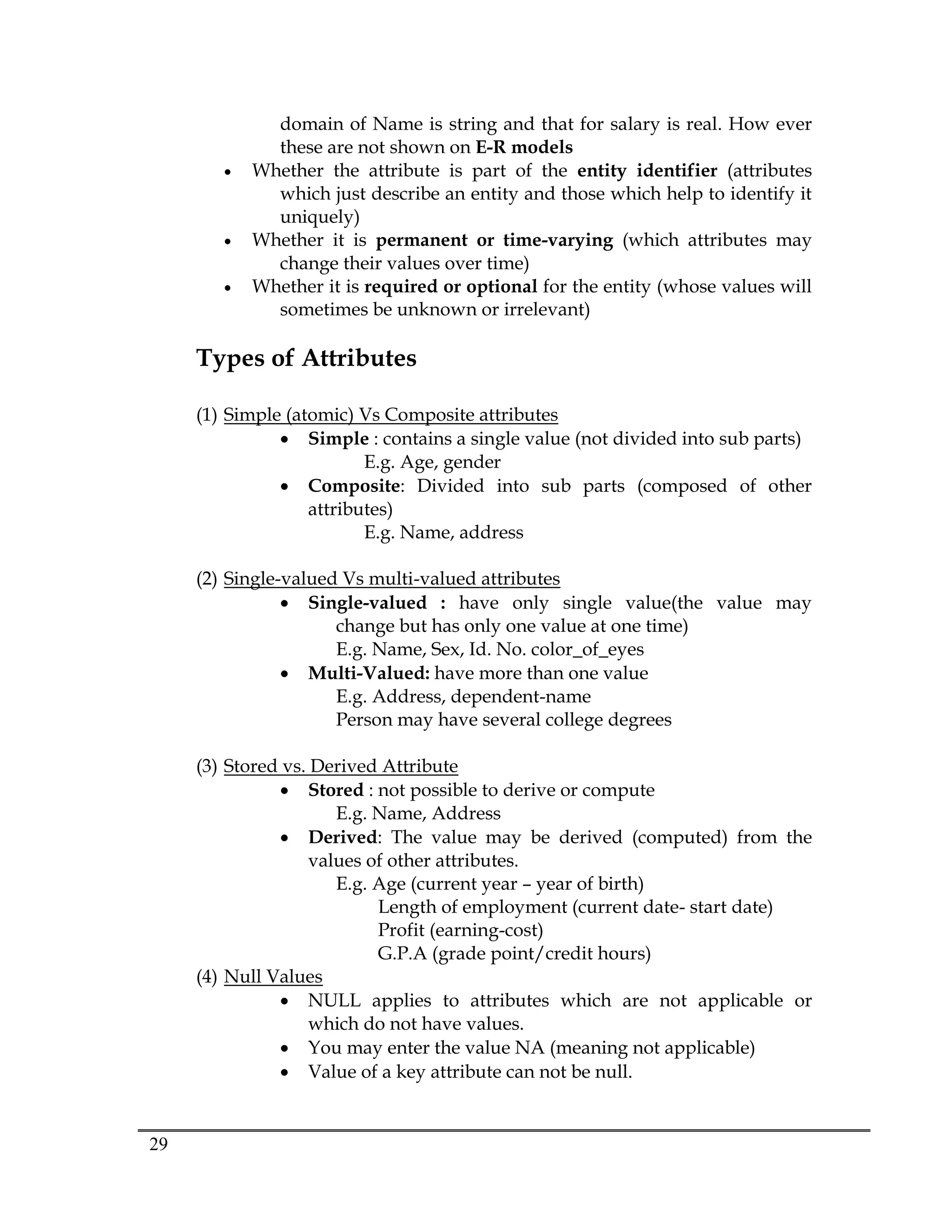 29
domain of Name is string and that for salary is real. How ever
these are not shown on E-R models
 Whether the attribute is part of the entity identifier (attributes
which just describe an entity and those which help to identify it
uniquely)
 Whether it is permanent or time-varying (which attributes may
change their values over time)
 Whether it is required or optional for the entity (whose values will
sometimes be unknown or irrelevant)
Types of Attributes
(1) Simple (atomic) Vs Composite attributes
 Simple : contains a single value (not divided into sub parts)
E.g. Age, gender
 Composite: Divided into sub parts (composed of other
attributes)
E.g. Name, address
(2) Single-valued Vs multi-valued attributes
 Single-valued : have only single value(the value may
change but has only one value at one time)
E.g. Name, Sex, Id. No. color_of_eyes
 Multi-Valued: have more than one value
E.g. Address, dependent-name
Person may have several college degrees
(3) Stored vs. Derived Attribute
 Stored : not possible to derive or compute
E.g. Name, Address
 Derived: The value may be derived (computed) from the
values of other attributes.
E.g. Age (current year – year of birth)
Length of employment (current date- start date)
Profit (earning-cost)
G.P.A (grade point/credit hours)
(4) Null Values
 NULL applies to attributes which are not applicable or
which do not have values.
 You may enter the value NA (meaning not applicable)
 Value of a key attribute can not be null.
 