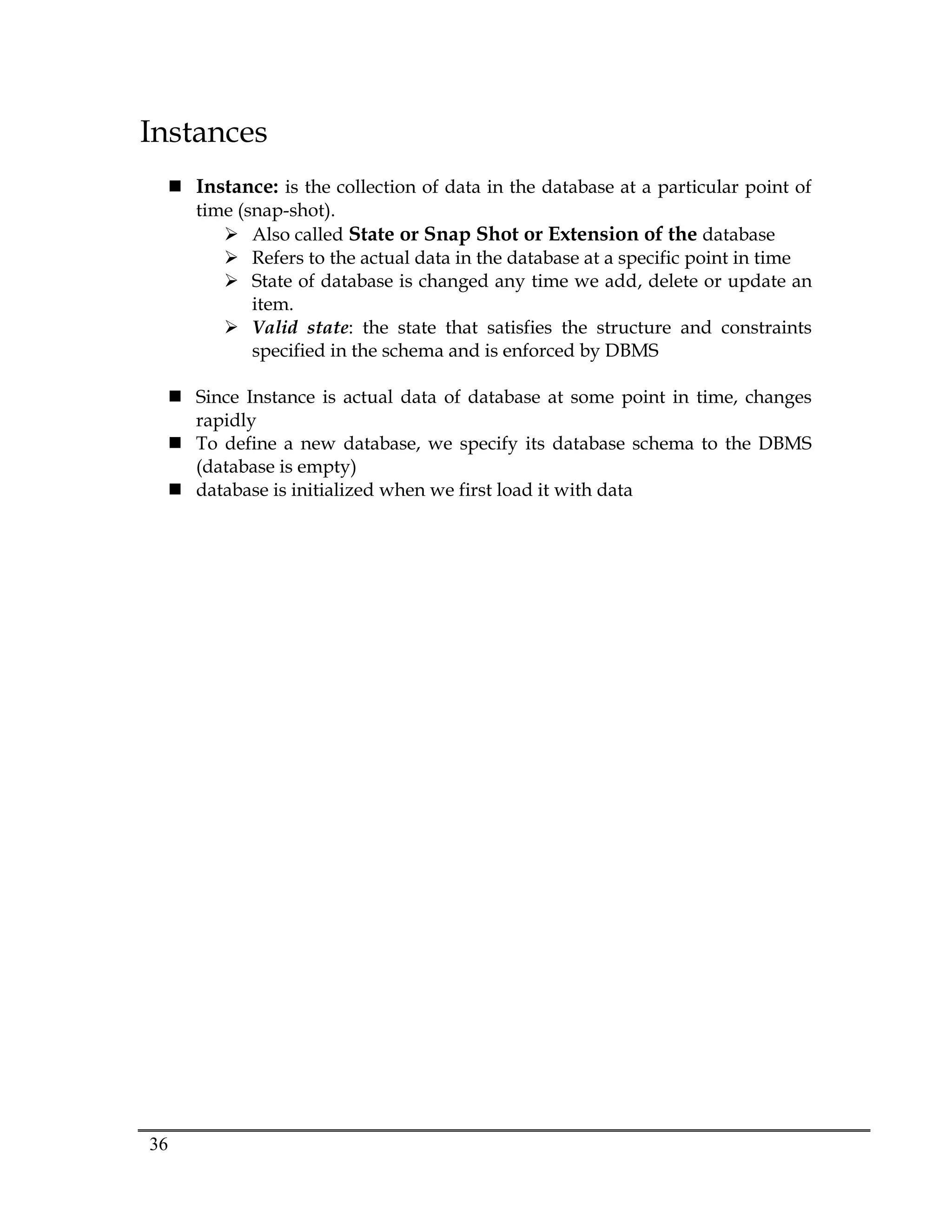 36
Instances
 Instance: is the collection of data in the database at a particular point of
time (snap-shot).
 Also called State or Snap Shot or Extension of the database
 Refers to the actual data in the database at a specific point in time
 State of database is changed any time we add, delete or update an
item.
 Valid state: the state that satisfies the structure and constraints
specified in the schema and is enforced by DBMS
 Since Instance is actual data of database at some point in time, changes
rapidly
 To define a new database, we specify its database schema to the DBMS
(database is empty)
 database is initialized when we first load it with data
 