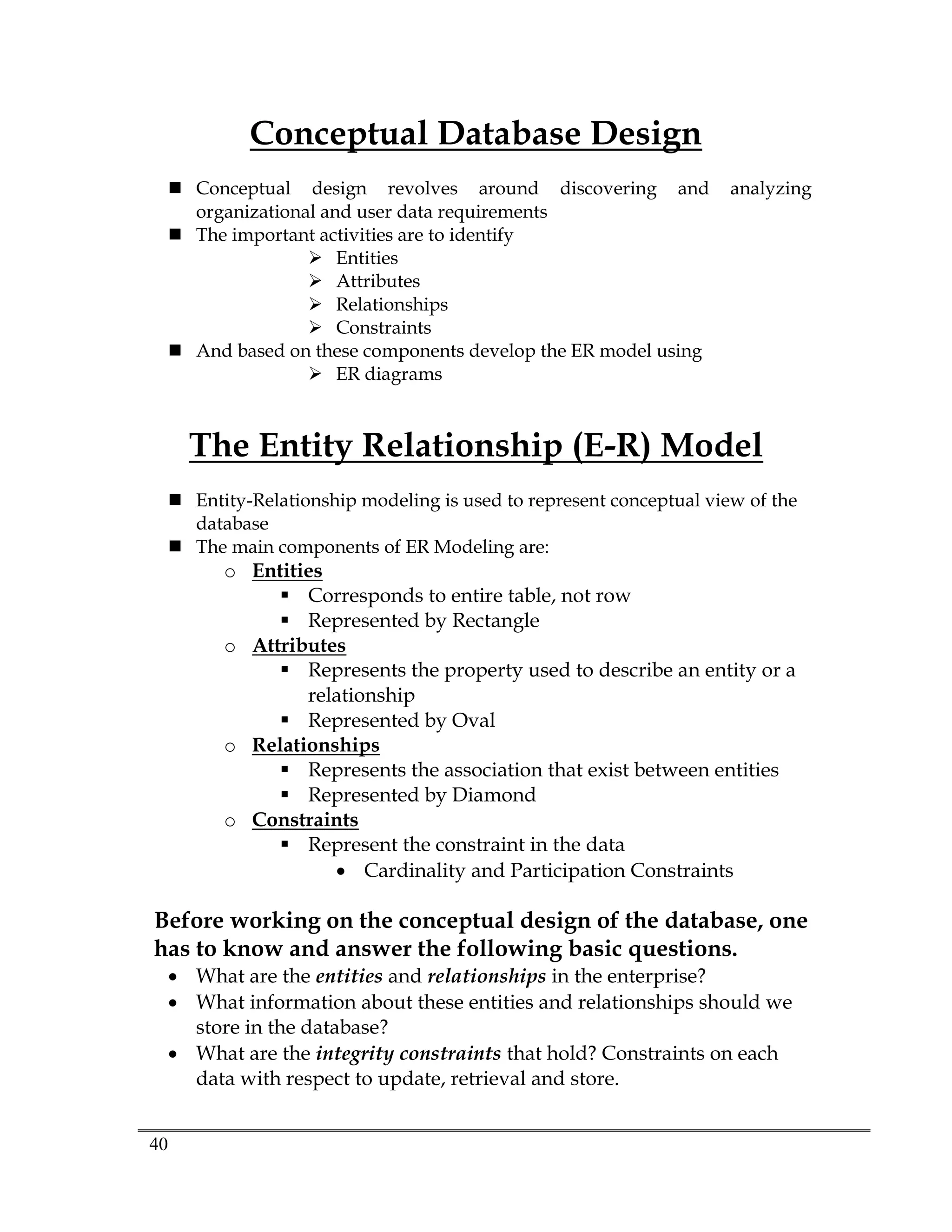 40
Conceptual Database Design
 Conceptual design revolves around discovering and analyzing
organizational and user data requirements
 The important activities are to identify
 Entities
 Attributes
 Relationships
 Constraints
 And based on these components develop the ER model using
 ER diagrams
The Entity Relationship (E-R) Model
 Entity-Relationship modeling is used to represent conceptual view of the
database
 The main components of ER Modeling are:
o Entities
 Corresponds to entire table, not row
 Represented by Rectangle
o Attributes
 Represents the property used to describe an entity or a
relationship
 Represented by Oval
o Relationships
 Represents the association that exist between entities
 Represented by Diamond
o Constraints
 Represent the constraint in the data
 Cardinality and Participation Constraints
Before working on the conceptual design of the database, one
has to know and answer the following basic questions.
 What are the entities and relationships in the enterprise?
 What information about these entities and relationships should we
store in the database?
 What are the integrity constraints that hold? Constraints on each
data with respect to update, retrieval and store.
 