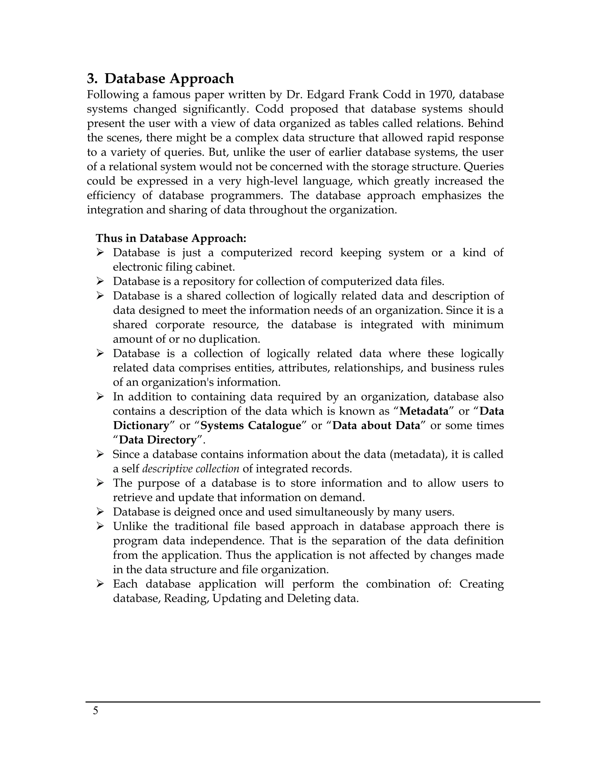5
3. Database Approach
Following a famous paper written by Dr. Edgard Frank Codd in 1970, database
systems changed significantly. Codd proposed that database systems should
present the user with a view of data organized as tables called relations. Behind
the scenes, there might be a complex data structure that allowed rapid response
to a variety of queries. But, unlike the user of earlier database systems, the user
of a relational system would not be concerned with the storage structure. Queries
could be expressed in a very high-level language, which greatly increased the
efficiency of database programmers. The database approach emphasizes the
integration and sharing of data throughout the organization.
Thus in Database Approach:
 Database is just a computerized record keeping system or a kind of
electronic filing cabinet.
 Database is a repository for collection of computerized data files.
 Database is a shared collection of logically related data and description of
data designed to meet the information needs of an organization. Since it is a
shared corporate resource, the database is integrated with minimum
amount of or no duplication.
 Database is a collection of logically related data where these logically
related data comprises entities, attributes, relationships, and business rules
of an organization's information.
 In addition to containing data required by an organization, database also
contains a description of the data which is known as “Metadata” or “Data
Dictionary” or “Systems Catalogue” or “Data about Data” or some times
“Data Directory”.
 Since a database contains information about the data (metadata), it is called
a self descriptive collection of integrated records.
 The purpose of a database is to store information and to allow users to
retrieve and update that information on demand.
 Database is deigned once and used simultaneously by many users.
 Unlike the traditional file based approach in database approach there is
program data independence. That is the separation of the data definition
from the application. Thus the application is not affected by changes made
in the data structure and file organization.
 Each database application will perform the combination of: Creating
database, Reading, Updating and Deleting data.
 