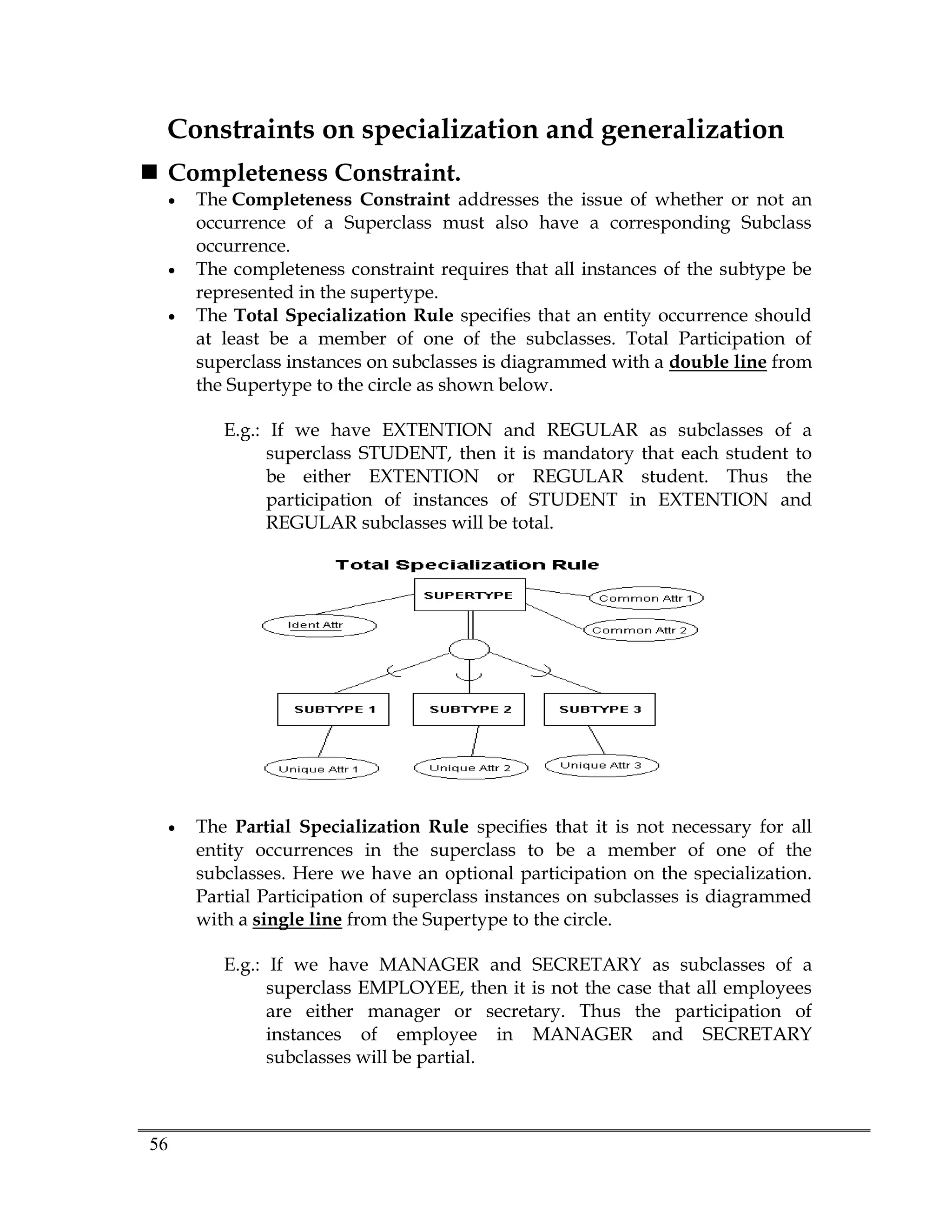 56
Constraints on specialization and generalization
 Completeness Constraint.
 The Completeness Constraint addresses the issue of whether or not an
occurrence of a Superclass must also have a corresponding Subclass
occurrence.
 The completeness constraint requires that all instances of the subtype be
represented in the supertype.
 The Total Specialization Rule specifies that an entity occurrence should
at least be a member of one of the subclasses. Total Participation of
superclass instances on subclasses is diagrammed with a double line from
the Supertype to the circle as shown below.
E.g.: If we have EXTENTION and REGULAR as subclasses of a
superclass STUDENT, then it is mandatory that each student to
be either EXTENTION or REGULAR student. Thus the
participation of instances of STUDENT in EXTENTION and
REGULAR subclasses will be total.
 The Partial Specialization Rule specifies that it is not necessary for all
entity occurrences in the superclass to be a member of one of the
subclasses. Here we have an optional participation on the specialization.
Partial Participation of superclass instances on subclasses is diagrammed
with a single line from the Supertype to the circle.
E.g.: If we have MANAGER and SECRETARY as subclasses of a
superclass EMPLOYEE, then it is not the case that all employees
are either manager or secretary. Thus the participation of
instances of employee in MANAGER and SECRETARY
subclasses will be partial.
 