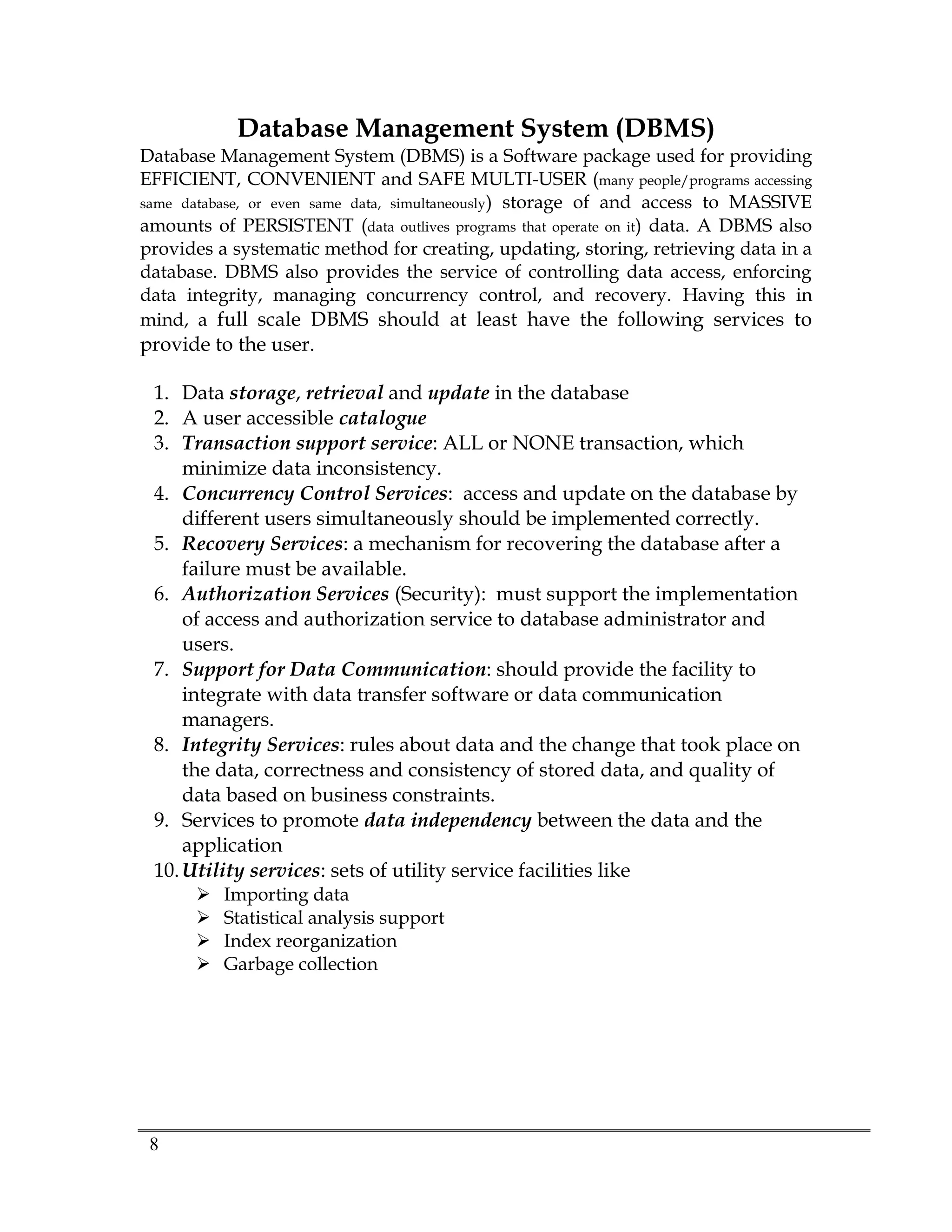 8
Database Management System (DBMS)
Database Management System (DBMS) is a Software package used for providing
EFFICIENT, CONVENIENT and SAFE MULTI-USER (many people/programs accessing
same database, or even same data, simultaneously) storage of and access to MASSIVE
amounts of PERSISTENT (data outlives programs that operate on it) data. A DBMS also
provides a systematic method for creating, updating, storing, retrieving data in a
database. DBMS also provides the service of controlling data access, enforcing
data integrity, managing concurrency control, and recovery. Having this in
mind, a full scale DBMS should at least have the following services to
provide to the user.
1. Data storage, retrieval and update in the database
2. A user accessible catalogue
3. Transaction support service: ALL or NONE transaction, which
minimize data inconsistency.
4. Concurrency Control Services: access and update on the database by
different users simultaneously should be implemented correctly.
5. Recovery Services: a mechanism for recovering the database after a
failure must be available.
6. Authorization Services (Security): must support the implementation
of access and authorization service to database administrator and
users.
7. Support for Data Communication: should provide the facility to
integrate with data transfer software or data communication
managers.
8. Integrity Services: rules about data and the change that took place on
the data, correctness and consistency of stored data, and quality of
data based on business constraints.
9. Services to promote data independency between the data and the
application
10.Utility services: sets of utility service facilities like
 Importing data
 Statistical analysis support
 Index reorganization
 Garbage collection
 
