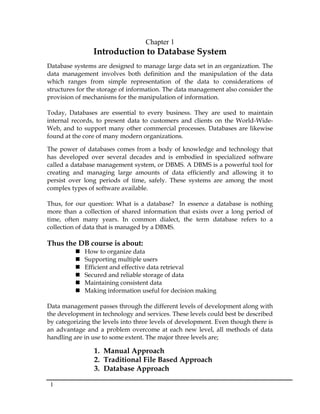 1
Chapter 1
Introduction to Database System
Database systems are designed to manage large data set in an organization. The
data management involves both definition and the manipulation of the data
which ranges from simple representation of the data to considerations of
structures for the storage of information. The data management also consider the
provision of mechanisms for the manipulation of information.
Today, Databases are essential to every business. They are used to maintain
internal records, to present data to customers and clients on the World-Wide-
Web, and to support many other commercial processes. Databases are likewise
found at the core of many modern organizations.
The power of databases comes from a body of knowledge and technology that
has developed over several decades and is embodied in specialized software
called a database management system, or DBMS. A DBMS is a powerful tool for
creating and managing large amounts of data efficiently and allowing it to
persist over long periods of time, safely. These systems are among the most
complex types of software available.
Thus, for our question: What is a database? In essence a database is nothing
more than a collection of shared information that exists over a long period of
time, often many years. In common dialect, the term database refers to a
collection of data that is managed by a DBMS.
Thus the DB course is about:
 How to organize data
 Supporting multiple users
 Efficient and effective data retrieval
 Secured and reliable storage of data
 Maintaining consistent data
 Making information useful for decision making
Data management passes through the different levels of development along with
the development in technology and services. These levels could best be described
by categorizing the levels into three levels of development. Even though there is
an advantage and a problem overcome at each new level, all methods of data
handling are in use to some extent. The major three levels are;
1. Manual Approach
2. Traditional File Based Approach
3. Database Approach
 