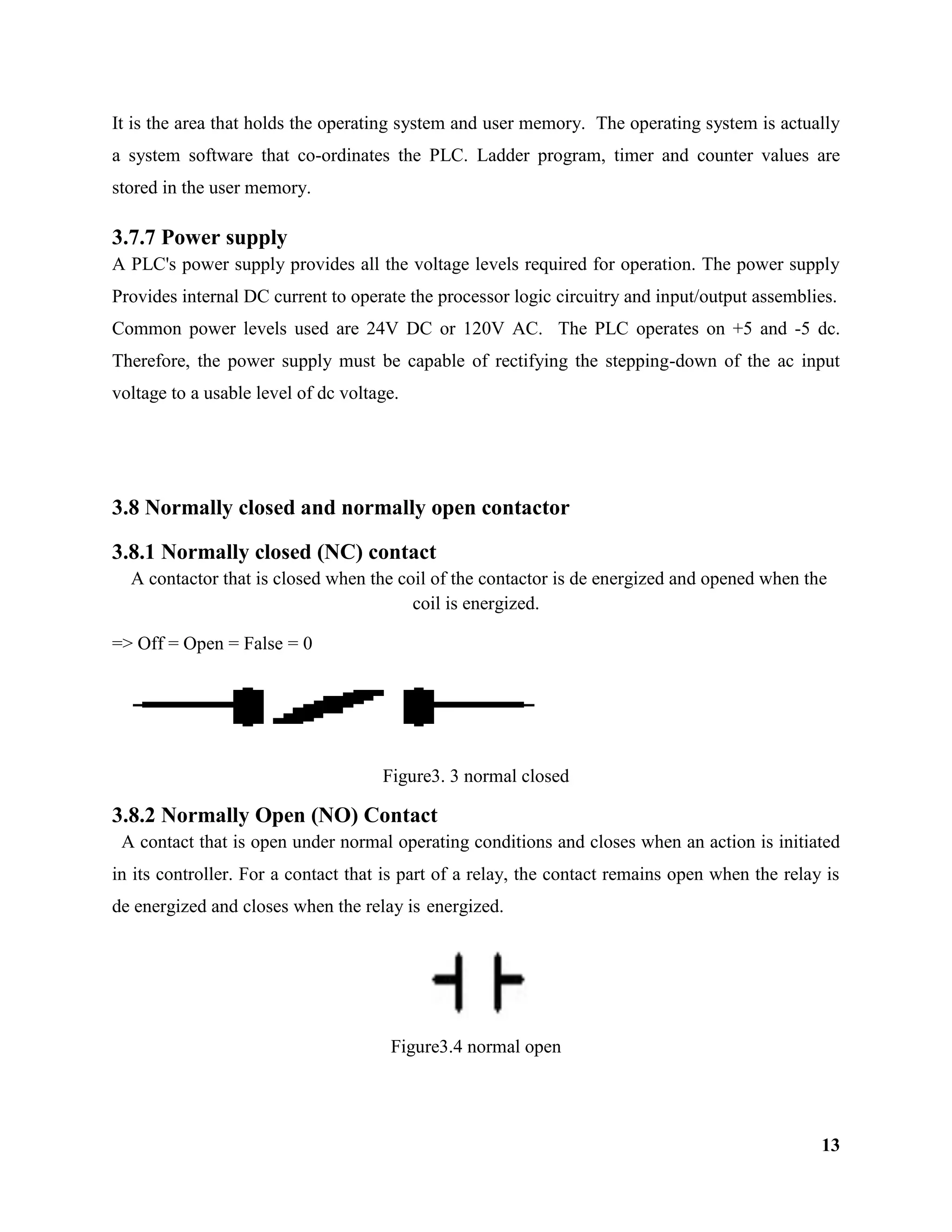 13
It is the area that holds the operating system and user memory. The operating system is actually
a system software that co-ordinates the PLC. Ladder program, timer and counter values are
stored in the user memory.
3.7.7 Power supply
A PLC's power supply provides all the voltage levels required for operation. The power supply
Provides internal DC current to operate the processor logic circuitry and input/output assemblies.
Common power levels used are 24V DC or 120V AC. The PLC operates on +5 and -5 dc.
Therefore, the power supply must be capable of rectifying the stepping-down of the ac input
voltage to a usable level of dc voltage.
3.8 Normally closed and normally open contactor
3.8.1 Normally closed (NC) contact
A contactor that is closed when the coil of the contactor is de energized and opened when the
coil is energized.
=> Off = Open = False = 0
Figure3. 3 normal closed
3.8.2 Normally Open (NO) Contact
A contact that is open under normal operating conditions and closes when an action is initiated
in its controller. For a contact that is part of a relay, the contact remains open when the relay is
de energized and closes when the relay is energized.
Figure3.4 normal open
 