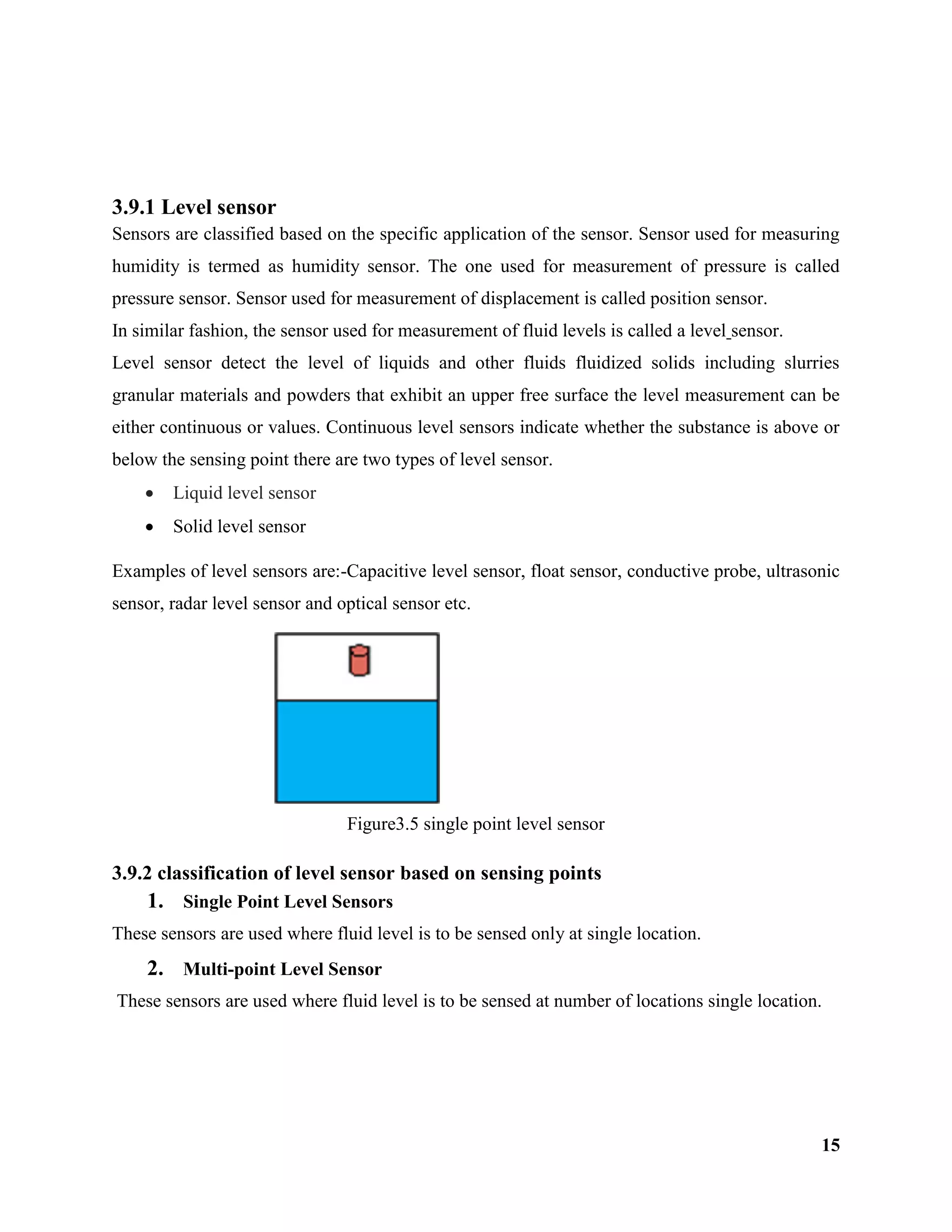 15
3.9.1 Level sensor
Sensors are classified based on the specific application of the sensor. Sensor used for measuring
humidity is termed as humidity sensor. The one used for measurement of pressure is called
pressure sensor. Sensor used for measurement of displacement is called position sensor.
In similar fashion, the sensor used for measurement of fluid levels is called a level sensor.
Level sensor detect the level of liquids and other fluids fluidized solids including slurries
granular materials and powders that exhibit an upper free surface the level measurement can be
either continuous or values. Continuous level sensors indicate whether the substance is above or
below the sensing point there are two types of level sensor.
 Liquid level sensor
 Solid level sensor
Examples of level sensors are:-Capacitive level sensor, float sensor, conductive probe, ultrasonic
sensor, radar level sensor and optical sensor etc.
Figure3.5 single point level sensor
3.9.2 classification of level sensor based on sensing points
1. Single Point Level Sensors
These sensors are used where fluid level is to be sensed only at single location.
2. Multi-point Level Sensor
These sensors are used where fluid level is to be sensed at number of locations single location.
 