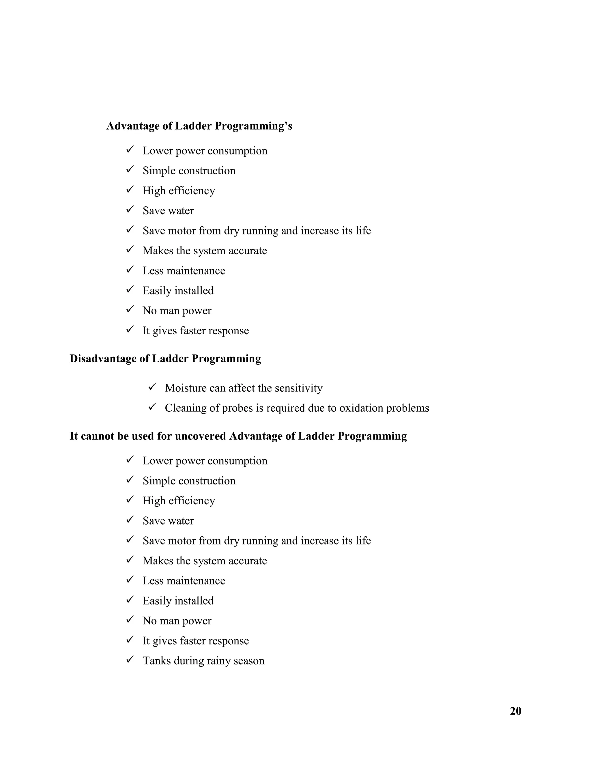 20
Advantage of Ladder Programming’s
 Lower power consumption
 Simple construction
 High efficiency
 Save water
 Save motor from dry running and increase its life
 Makes the system accurate
 Less maintenance
 Easily installed
 No man power
 It gives faster response
Disadvantage of Ladder Programming
 Moisture can affect the sensitivity
 Cleaning of probes is required due to oxidation problems
It cannot be used for uncovered Advantage of Ladder Programming
 Lower power consumption
 Simple construction
 High efficiency
 Save water
 Save motor from dry running and increase its life
 Makes the system accurate
 Less maintenance
 Easily installed
 No man power
 It gives faster response
 Tanks during rainy season
 