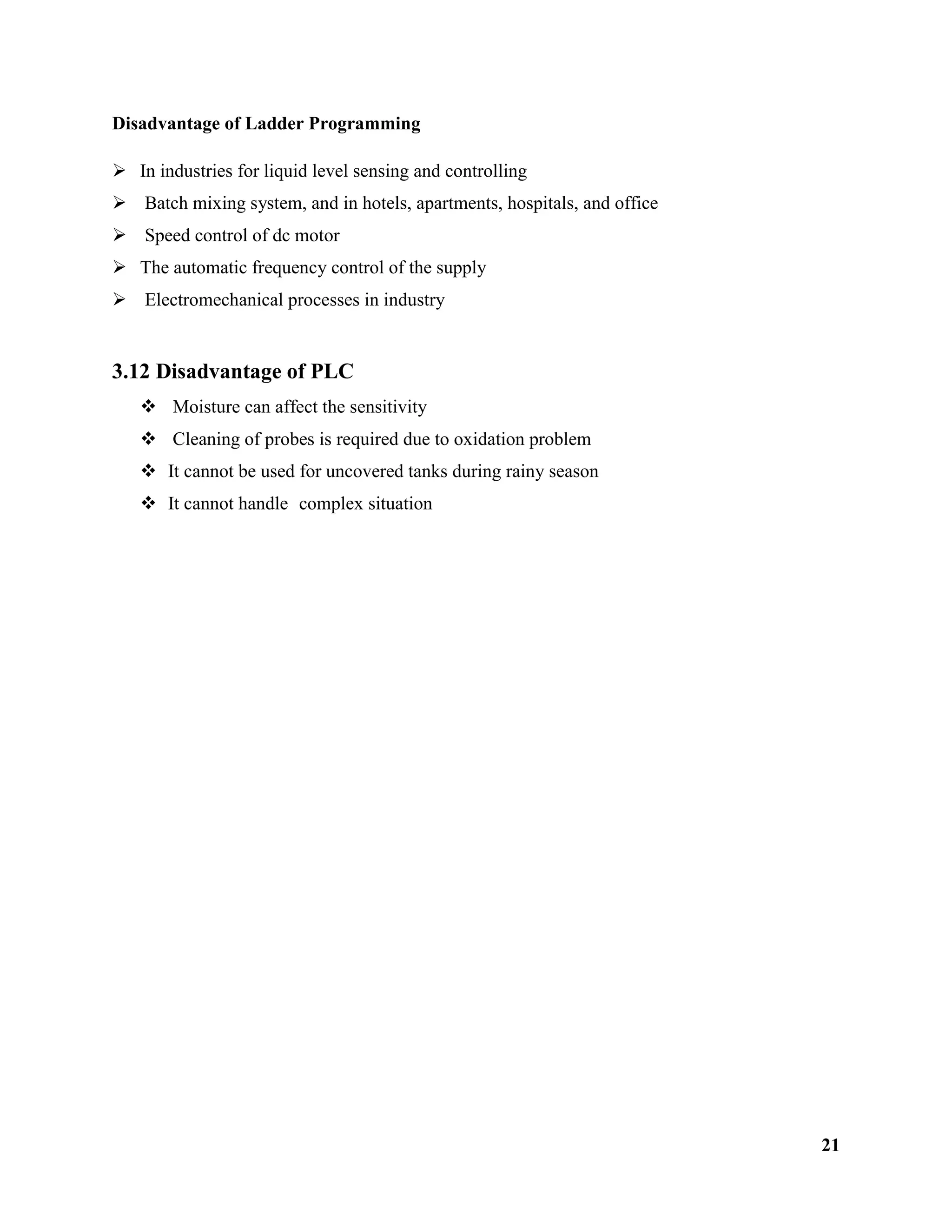 21
Disadvantage of Ladder Programming
 In industries for liquid level sensing and controlling
 Batch mixing system, and in hotels, apartments, hospitals, and office
 Speed control of dc motor
 The automatic frequency control of the supply
 Electromechanical processes in industry
3.12 Disadvantage of PLC
 Moisture can affect the sensitivity
 Cleaning of probes is required due to oxidation problem
 It cannot be used for uncovered tanks during rainy season
 It cannot handle complex situation
 