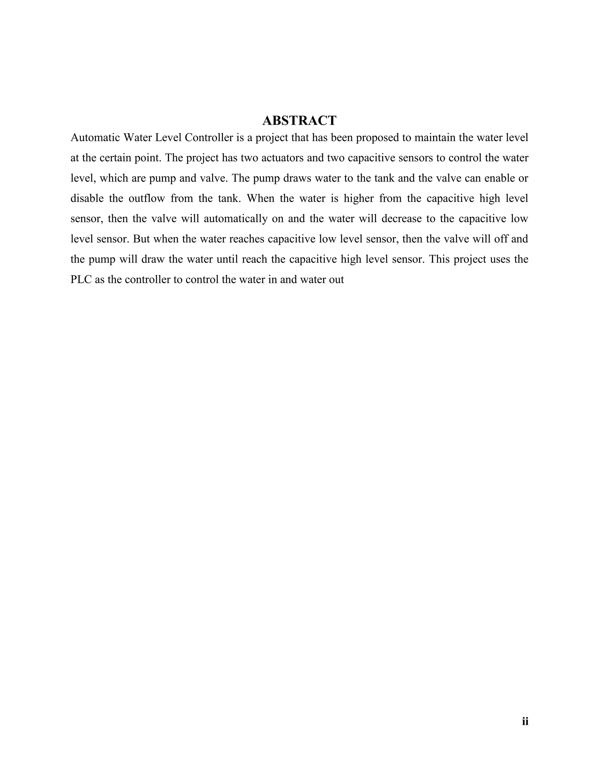 ii
ABSTRACT
Automatic Water Level Controller is a project that has been proposed to maintain the water level
at the certain point. The project has two actuators and two capacitive sensors to control the water
level, which are pump and valve. The pump draws water to the tank and the valve can enable or
disable the outflow from the tank. When the water is higher from the capacitive high level
sensor, then the valve will automatically on and the water will decrease to the capacitive low
level sensor. But when the water reaches capacitive low level sensor, then the valve will off and
the pump will draw the water until reach the capacitive high level sensor. This project uses the
PLC as the controller to control the water in and water out
 