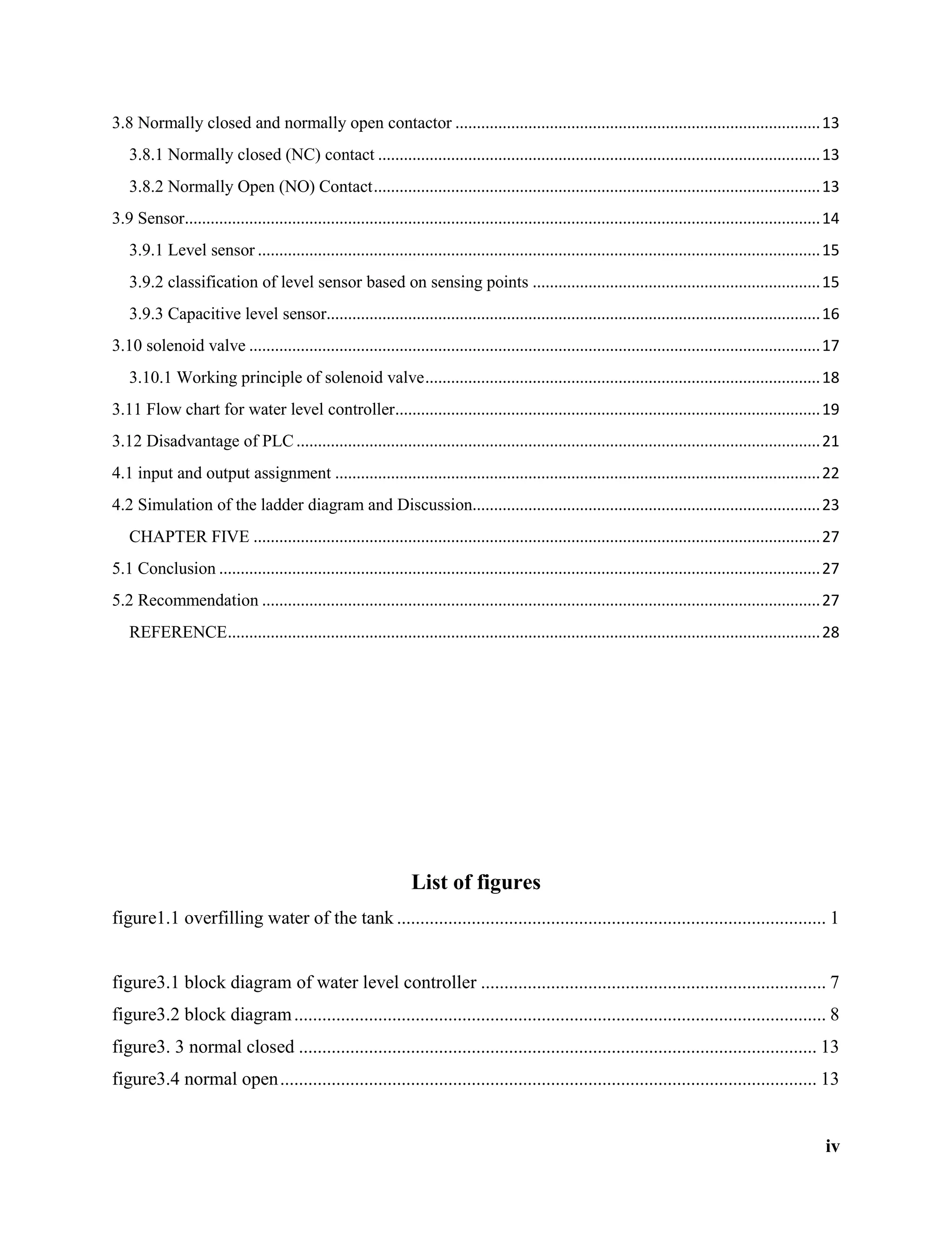 iv
3.8 Normally closed and normally open contactor .....................................................................................13
3.8.1 Normally closed (NC) contact .......................................................................................................13
3.8.2 Normally Open (NO) Contact........................................................................................................13
3.9 Sensor....................................................................................................................................................14
3.9.1 Level sensor ...................................................................................................................................15
3.9.2 classification of level sensor based on sensing points ...................................................................15
3.9.3 Capacitive level sensor...................................................................................................................16
3.10 solenoid valve .....................................................................................................................................17
3.10.1 Working principle of solenoid valve............................................................................................18
3.11 Flow chart for water level controller...................................................................................................19
3.12 Disadvantage of PLC..........................................................................................................................21
4.1 input and output assignment .................................................................................................................22
4.2 Simulation of the ladder diagram and Discussion.................................................................................23
CHAPTER FIVE ....................................................................................................................................27
5.1 Conclusion ............................................................................................................................................27
5.2 Recommendation ..................................................................................................................................27
REFERENCE..........................................................................................................................................28
List of figures
figure1.1 overfilling water of the tank ............................................................................................ 1
figure3.1 block diagram of water level controller .......................................................................... 7
figure3.2 block diagram.................................................................................................................. 8
figure3. 3 normal closed ............................................................................................................... 13
figure3.4 normal open................................................................................................................... 13
 