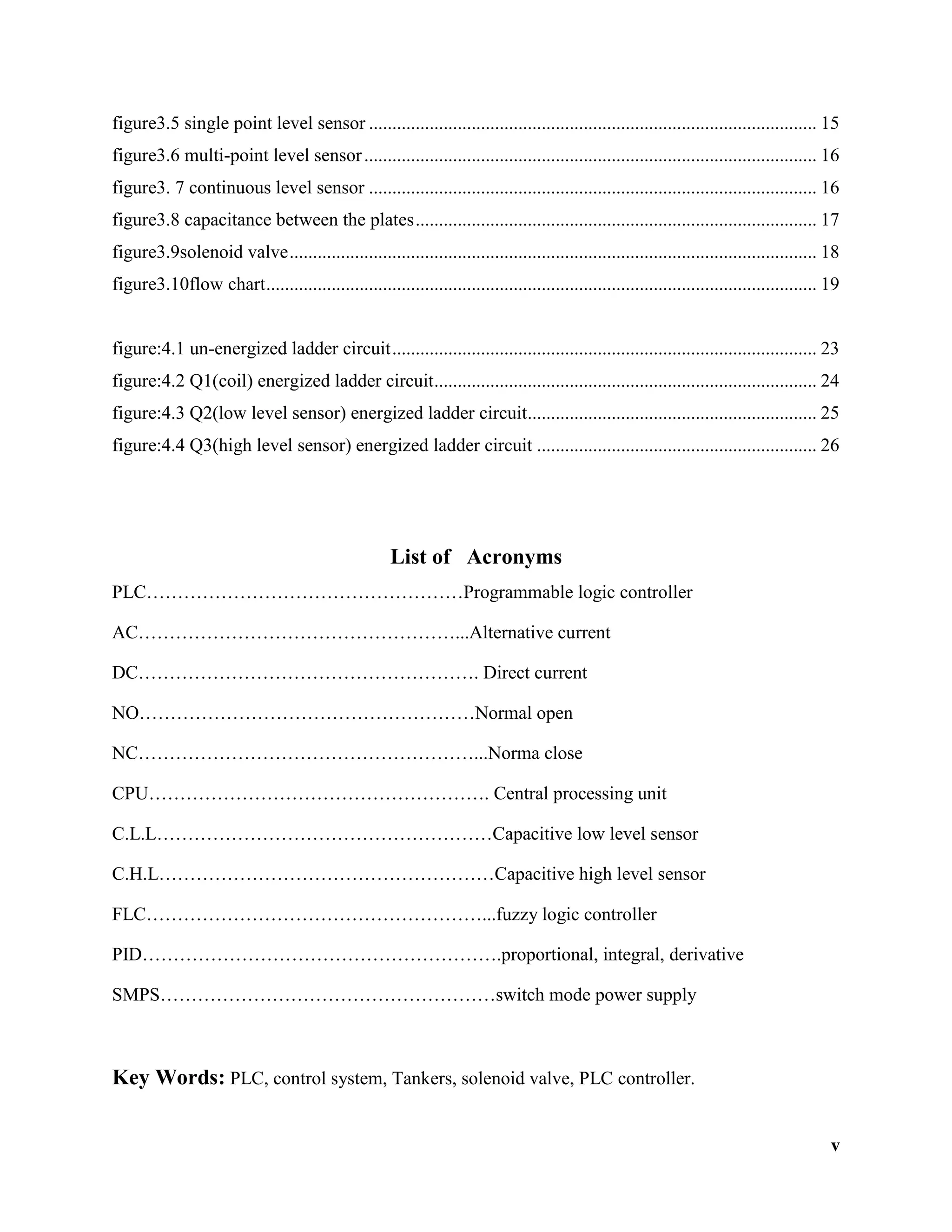 v
figure3.5 single point level sensor ................................................................................................ 15
figure3.6 multi-point level sensor................................................................................................. 16
figure3. 7 continuous level sensor ................................................................................................ 16
figure3.8 capacitance between the plates...................................................................................... 17
figure3.9solenoid valve................................................................................................................. 18
figure3.10flow chart...................................................................................................................... 19
figure:4.1 un-energized ladder circuit........................................................................................... 23
figure:4.2 Q1(coil) energized ladder circuit.................................................................................. 24
figure:4.3 Q2(low level sensor) energized ladder circuit.............................................................. 25
figure:4.4 Q3(high level sensor) energized ladder circuit ............................................................ 26
List of Acronyms
PLC……………………………………………Programmable logic controller
AC……………………………………………...Alternative current
DC………………………………………………. Direct current
NO………………………………………………Normal open
NC………………………………………………...Norma close
CPU………………………………………………. Central processing unit
C.L.L………………………………………………Capacitive low level sensor
C.H.L………………………………………………Capacitive high level sensor
FLC………………………………………………...fuzzy logic controller
PID………………………………………………….proportional, integral, derivative
SMPS………………………………………………switch mode power supply
Key Words: PLC, control system, Tankers, solenoid valve, PLC controller.
 