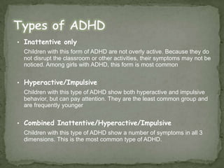 Inattentive onlyChildren with this form of ADHD are not overly active. Because they do not disrupt the classroom or other activities, their symptoms may not be noticed. Among girls with ADHD, this form is most commonHyperactive/ImpulsiveChildren with this type of ADHD show both hyperactive and impulsive behavior, but can pay attention. They are the least common group and are frequently youngerCombined Inattentive/Hyperactive/ImpulsiveChildren with this type of ADHD show a number of symptoms in all 3 dimensions. This is the most common type of ADHD.Types of ADHD