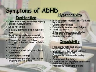 Symptoms of ADHDHyperactivityIs in constant motion, as if "driven by a motor”Cannot stay seatedFrequently squirms and fidgetsTalks too muchOften runs, jumps, and climbs when this is not permittedCannot play quietlyImpulsivityFrequently acts and speaks without thinkingMay run into the street without looking for traffic firstFrequently has trouble taking turnsCannot wait for thingsOften calls out answers before the question is completeFrequently interrupts othersInattentionOften has a very hard time paying attention, daydreamsDoes not listen Is easily distracted from work or playDoes not seem to care about details, makes careless mistakesFrequently does not follow through on instructions or finish tasksIs disorganizedLoses important things such as homeworkOften forgets thingsAvoids doing things that require ongoing mental effort