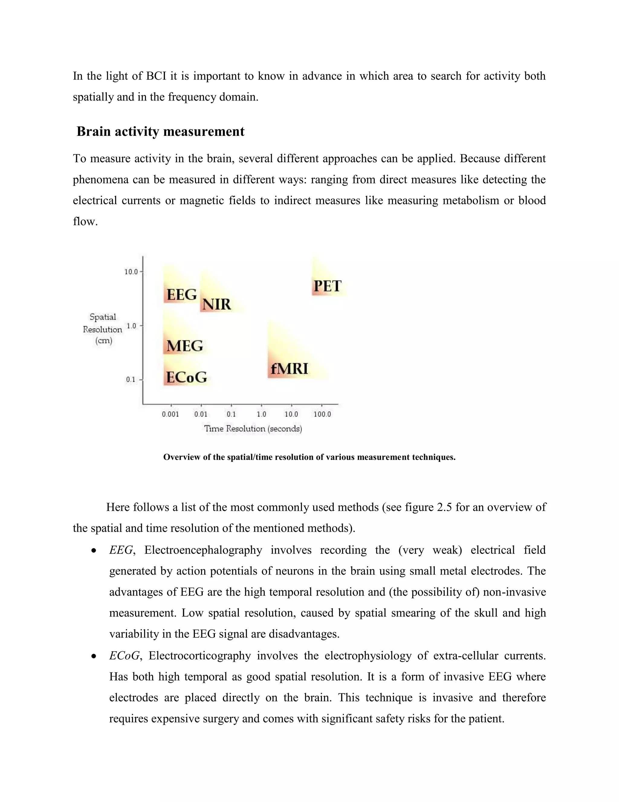 In the light of BCI it is important to know in advance in which area to search for activity both
spatially and in the frequency domain.

Brain activity measurement
To measure activity in the brain, several different approaches can be applied. Because different
phenomena can be measured in different ways: ranging from direct measures like detecting the
electrical currents or magnetic fields to indirect measures like measuring metabolism or blood
flow.




                   Overview of the spatial/time resolution of various measurement techniques.




        Here follows a list of the most commonly used methods (see figure 2.5 for an overview of
the spatial and time resolution of the mentioned methods).
        EEG, Electroencephalography involves recording the (very weak) electrical field
        generated by action potentials of neurons in the brain using small metal electrodes. The
        advantages of EEG are the high temporal resolution and (the possibility of) non-invasive
        measurement. Low spatial resolution, caused by spatial smearing of the skull and high
        variability in the EEG signal are disadvantages.
        ECoG, Electrocorticography involves the electrophysiology of extra-cellular currents.
        Has both high temporal as good spatial resolution. It is a form of invasive EEG where
        electrodes are placed directly on the brain. This technique is invasive and therefore
        requires expensive surgery and comes with significant safety risks for the patient.
 