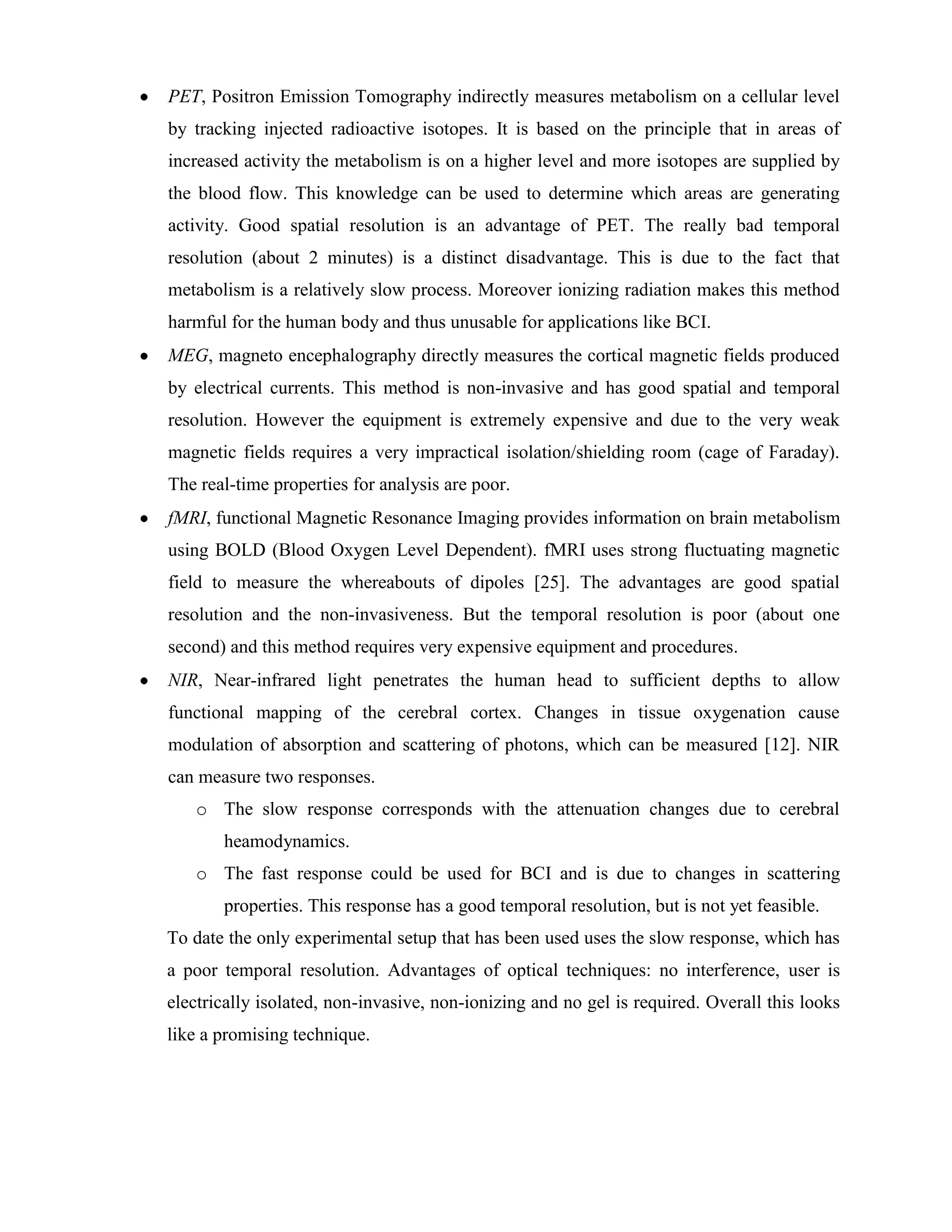 PET, Positron Emission Tomography indirectly measures metabolism on a cellular level
by tracking injected radioactive isotopes. It is based on the principle that in areas of
increased activity the metabolism is on a higher level and more isotopes are supplied by
the blood flow. This knowledge can be used to determine which areas are generating
activity. Good spatial resolution is an advantage of PET. The really bad temporal
resolution (about 2 minutes) is a distinct disadvantage. This is due to the fact that
metabolism is a relatively slow process. Moreover ionizing radiation makes this method
harmful for the human body and thus unusable for applications like BCI.
MEG, magneto encephalography directly measures the cortical magnetic fields produced
by electrical currents. This method is non-invasive and has good spatial and temporal
resolution. However the equipment is extremely expensive and due to the very weak
magnetic fields requires a very impractical isolation/shielding room (cage of Faraday).
The real-time properties for analysis are poor.
fMRI, functional Magnetic Resonance Imaging provides information on brain metabolism
using BOLD (Blood Oxygen Level Dependent). fMRI uses strong fluctuating magnetic
field to measure the whereabouts of dipoles [25]. The advantages are good spatial
resolution and the non-invasiveness. But the temporal resolution is poor (about one
second) and this method requires very expensive equipment and procedures.
NIR, Near-infrared light penetrates the human head to sufficient depths to allow
functional mapping of the cerebral cortex. Changes in tissue oxygenation cause
modulation of absorption and scattering of photons, which can be measured [12]. NIR
can measure two responses.
   o The slow response corresponds with the attenuation changes due to cerebral
       heamodynamics.
   o The fast response could be used for BCI and is due to changes in scattering
       properties. This response has a good temporal resolution, but is not yet feasible.
To date the only experimental setup that has been used uses the slow response, which has
a poor temporal resolution. Advantages of optical techniques: no interference, user is
electrically isolated, non-invasive, non-ionizing and no gel is required. Overall this looks
like a promising technique.
 