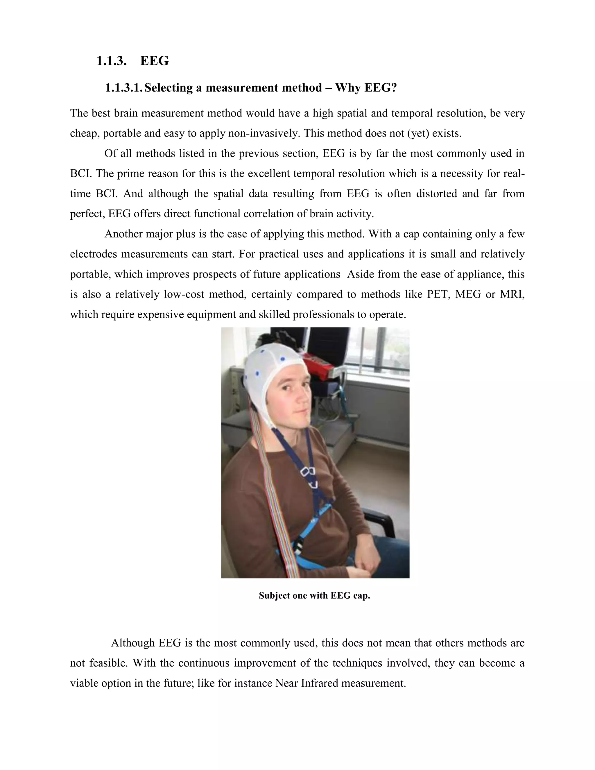 1.1.3. EEG
       1.1.3.1. Selecting a measurement method – Why EEG?
The best brain measurement method would have a high spatial and temporal resolution, be very
cheap, portable and easy to apply non-invasively. This method does not (yet) exists.
       Of all methods listed in the previous section, EEG is by far the most commonly used in
BCI. The prime reason for this is the excellent temporal resolution which is a necessity for real-
time BCI. And although the spatial data resulting from EEG is often distorted and far from
perfect, EEG offers direct functional correlation of brain activity.
       Another major plus is the ease of applying this method. With a cap containing only a few
electrodes measurements can start. For practical uses and applications it is small and relatively
portable, which improves prospects of future applications Aside from the ease of appliance, this
is also a relatively low-cost method, certainly compared to methods like PET, MEG or MRI,
which require expensive equipment and skilled professionals to operate.




                                          Subject one with EEG cap.



         Although EEG is the most commonly used, this does not mean that others methods are
not feasible. With the continuous improvement of the techniques involved, they can become a
viable option in the future; like for instance Near Infrared measurement.
 