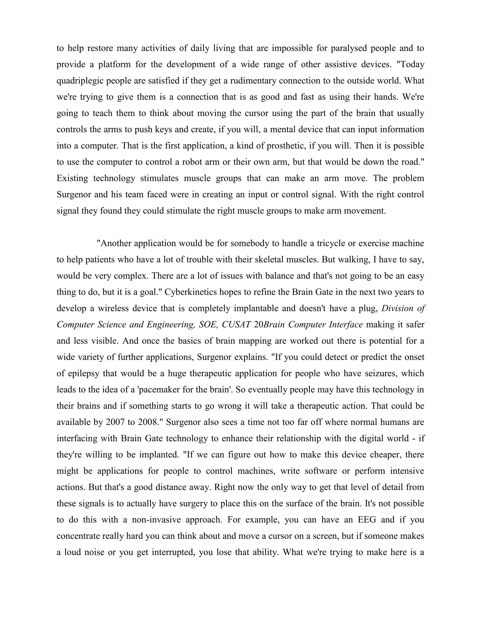 to help restore many activities of daily living that are impossible for paralysed people and to
provide a platform for the development of a wide range of other assistive devices. "Today
quadriplegic people are satisfied if they get a rudimentary connection to the outside world. What
we're trying to give them is a connection that is as good and fast as using their hands. We're
going to teach them to think about moving the cursor using the part of the brain that usually
controls the arms to push keys and create, if you will, a mental device that can input information
into a computer. That is the first application, a kind of prosthetic, if you will. Then it is possible
to use the computer to control a robot arm or their own arm, but that would be down the road."
Existing technology stimulates muscle groups that can make an arm move. The problem
Surgenor and his team faced were in creating an input or control signal. With the right control
signal they found they could stimulate the right muscle groups to make arm movement.


           "Another application would be for somebody to handle a tricycle or exercise machine
to help patients who have a lot of trouble with their skeletal muscles. But walking, I have to say,
would be very complex. There are a lot of issues with balance and that's not going to be an easy
thing to do, but it is a goal." Cyberkinetics hopes to refine the Brain Gate in the next two years to
develop a wireless device that is completely implantable and doesn't have a plug, Division of
Computer Science and Engineering, SOE, CUSAT 20Brain Computer Interface making it safer
and less visible. And once the basics of brain mapping are worked out there is potential for a
wide variety of further applications, Surgenor explains. "If you could detect or predict the onset
of epilepsy that would be a huge therapeutic application for people who have seizures, which
leads to the idea of a 'pacemaker for the brain'. So eventually people may have this technology in
their brains and if something starts to go wrong it will take a therapeutic action. That could be
available by 2007 to 2008." Surgenor also sees a time not too far off where normal humans are
interfacing with Brain Gate technology to enhance their relationship with the digital world - if
they're willing to be implanted. "If we can figure out how to make this device cheaper, there
might be applications for people to control machines, write software or perform intensive
actions. But that's a good distance away. Right now the only way to get that level of detail from
these signals is to actually have surgery to place this on the surface of the brain. It's not possible
to do this with a non-invasive approach. For example, you can have an EEG and if you
concentrate really hard you can think about and move a cursor on a screen, but if someone makes
a loud noise or you get interrupted, you lose that ability. What we're trying to make here is a
 
