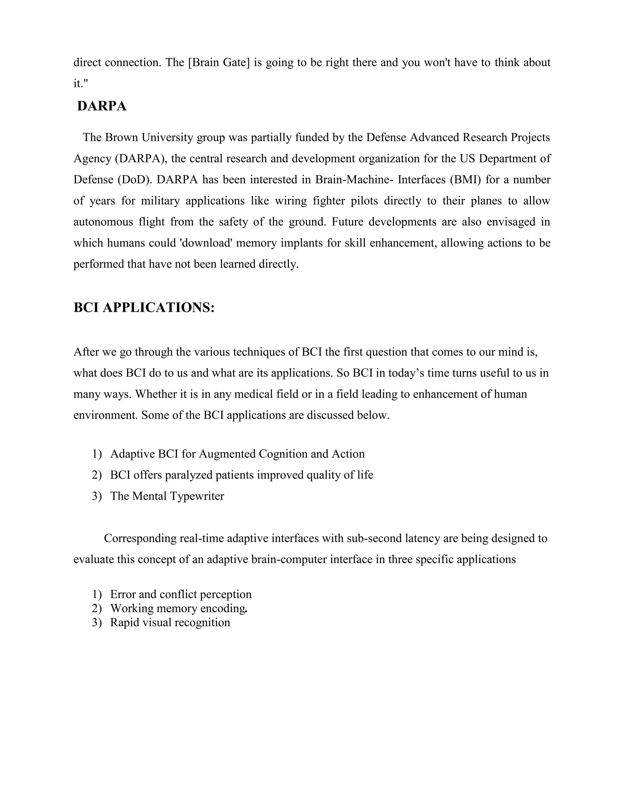 direct connection. The [Brain Gate] is going to be right there and you won't have to think about
it."
DARPA

  The Brown University group was partially funded by the Defense Advanced Research Projects
Agency (DARPA), the central research and development organization for the US Department of
Defense (DoD). DARPA has been interested in Brain-Machine- Interfaces (BMI) for a number
of years for military applications like wiring fighter pilots directly to their planes to allow
autonomous flight from the safety of the ground. Future developments are also envisaged in
which humans could 'download' memory implants for skill enhancement, allowing actions to be
performed that have not been learned directly.


BCI APPLICATIONS:


After we go through the various techniques of BCI the first question that comes to our mind is,
what does BCI do to us and what are its applications. So BCI in today’s time turns useful to us in
many ways. Whether it is in any medical field or in a field leading to enhancement of human
environment. Some of the BCI applications are discussed below.


       1) Adaptive BCI for Augmented Cognition and Action
       2) BCI offers paralyzed patients improved quality of life
       3) The Mental Typewriter


         Corresponding real-time adaptive interfaces with sub-second latency are being designed to
evaluate this concept of an adaptive brain-computer interface in three specific applications

       1) Error and conflict perception
       2) Working memory encoding.
       3) Rapid visual recognition
 