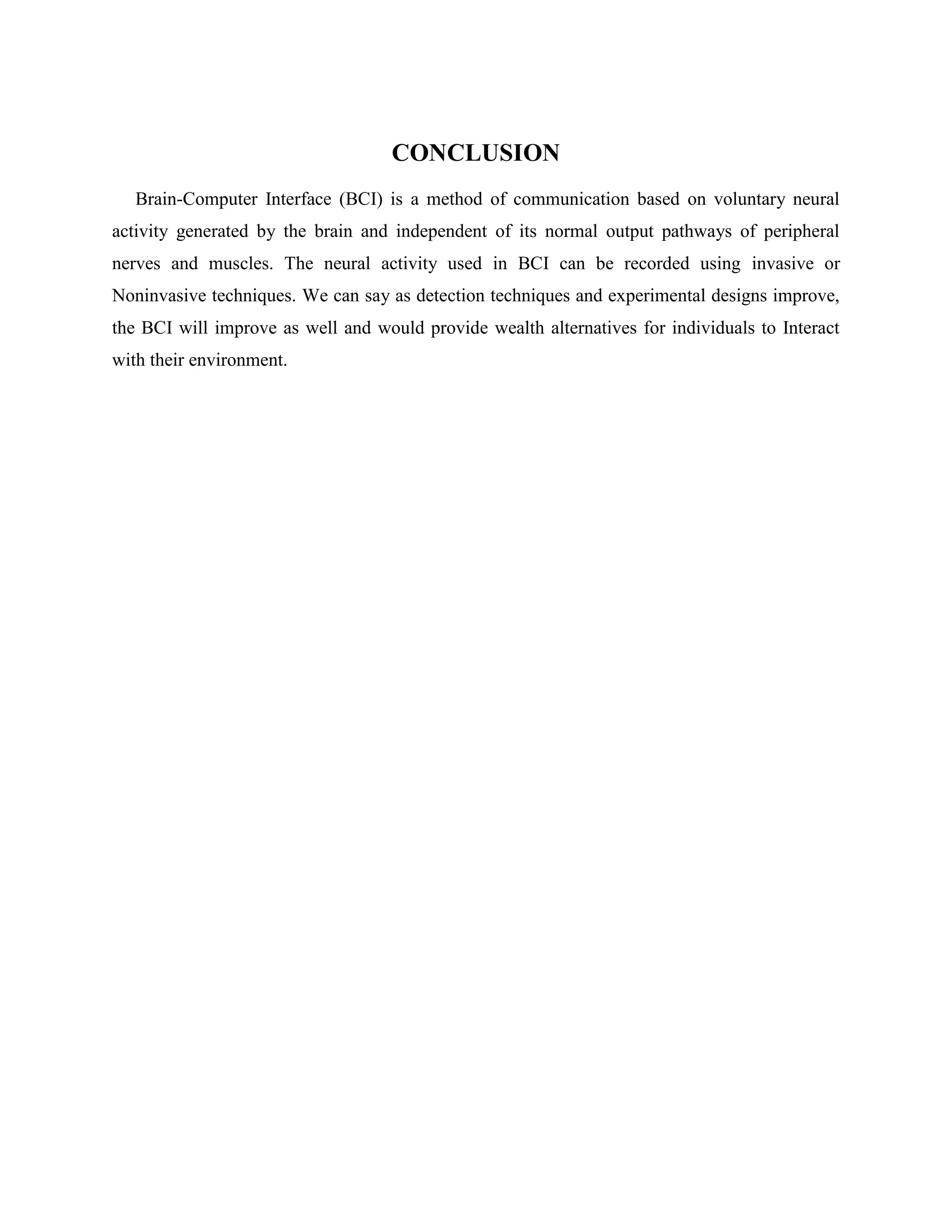 CONCLUSION
   Brain-Computer Interface (BCI) is a method of communication based on voluntary neural
activity generated by the brain and independent of its normal output pathways of peripheral
nerves and muscles. The neural activity used in BCI can be recorded using invasive or
Noninvasive techniques. We can say as detection techniques and experimental designs improve,
the BCI will improve as well and would provide wealth alternatives for individuals to Interact
with their environment.
 
