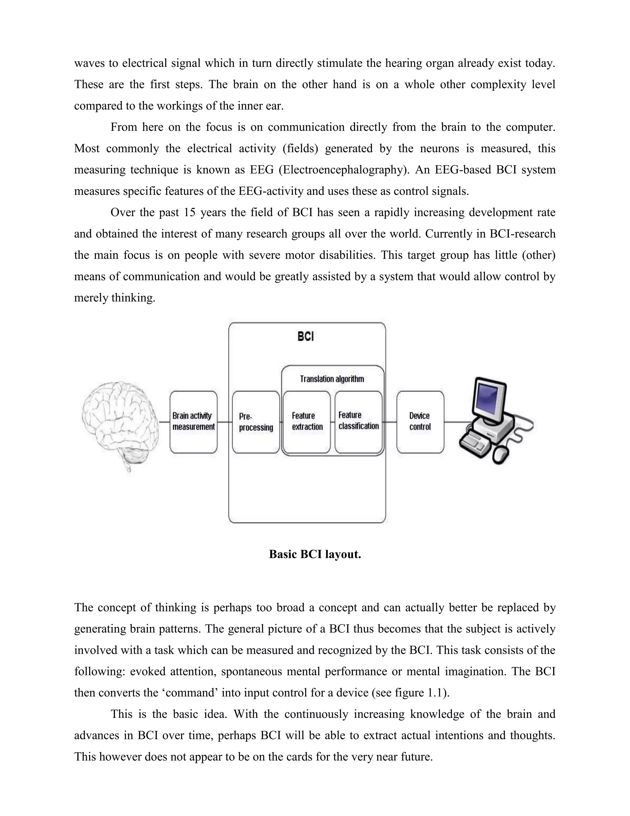 waves to electrical signal which in turn directly stimulate the hearing organ already exist today.
These are the first steps. The brain on the other hand is on a whole other complexity level
compared to the workings of the inner ear.
       From here on the focus is on communication directly from the brain to the computer.
Most commonly the electrical activity (fields) generated by the neurons is measured, this
measuring technique is known as EEG (Electroencephalography). An EEG-based BCI system
measures specific features of the EEG-activity and uses these as control signals.
       Over the past 15 years the field of BCI has seen a rapidly increasing development rate
and obtained the interest of many research groups all over the world. Currently in BCI-research
the main focus is on people with severe motor disabilities. This target group has little (other)
means of communication and would be greatly assisted by a system that would allow control by
merely thinking.




                                       Basic BCI layout.



The concept of thinking is perhaps too broad a concept and can actually better be replaced by
generating brain patterns. The general picture of a BCI thus becomes that the subject is actively
involved with a task which can be measured and recognized by the BCI. This task consists of the
following: evoked attention, spontaneous mental performance or mental imagination. The BCI
then converts the ‘command’ into input control for a device (see figure 1.1).
       This is the basic idea. With the continuously increasing knowledge of the brain and
advances in BCI over time, perhaps BCI will be able to extract actual intentions and thoughts.
This however does not appear to be on the cards for the very near future.
 