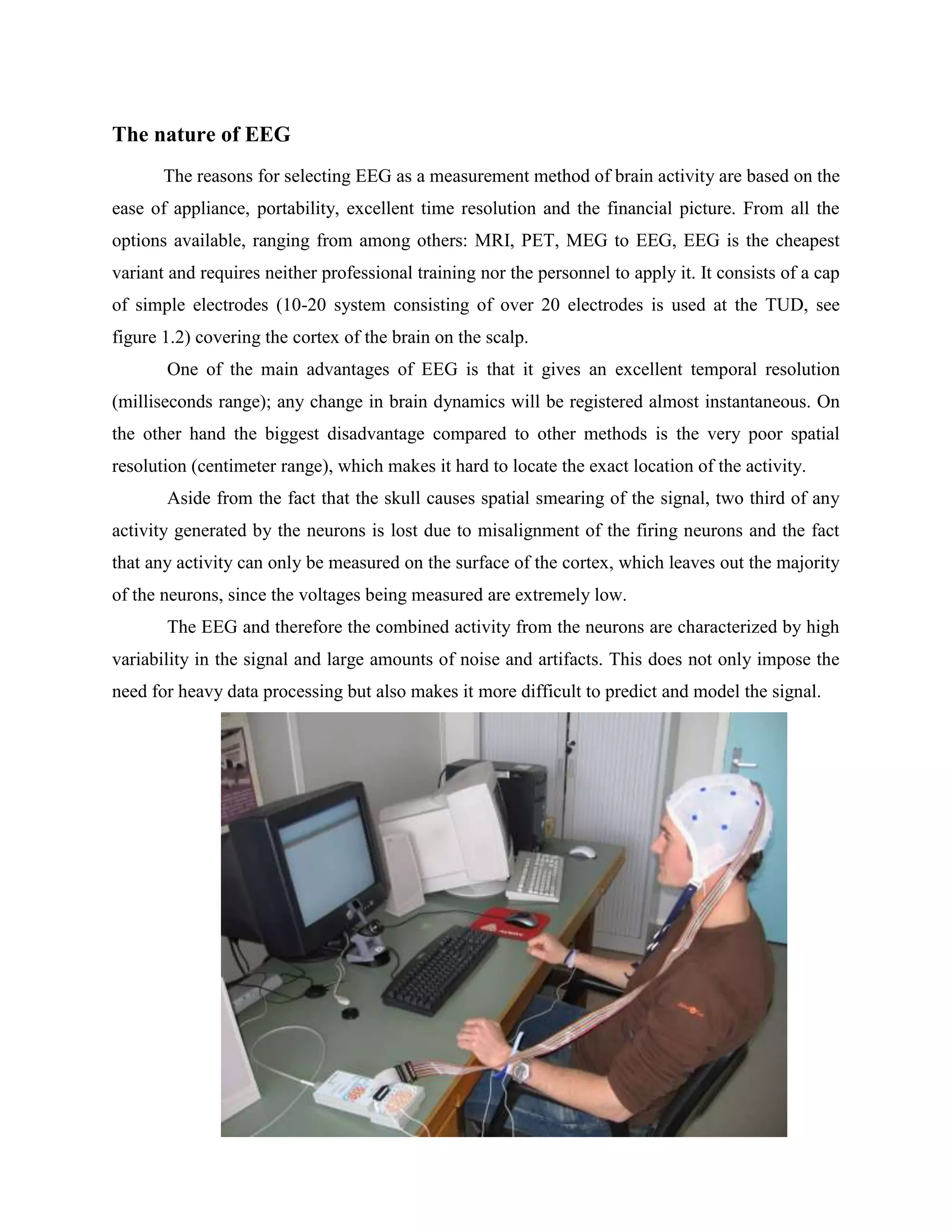 The nature of EEG
       The reasons for selecting EEG as a measurement method of brain activity are based on the
ease of appliance, portability, excellent time resolution and the financial picture. From all the
options available, ranging from among others: MRI, PET, MEG to EEG, EEG is the cheapest
variant and requires neither professional training nor the personnel to apply it. It consists of a cap
of simple electrodes (10-20 system consisting of over 20 electrodes is used at the TUD, see
figure 1.2) covering the cortex of the brain on the scalp.
       One of the main advantages of EEG is that it gives an excellent temporal resolution
(milliseconds range); any change in brain dynamics will be registered almost instantaneous. On
the other hand the biggest disadvantage compared to other methods is the very poor spatial
resolution (centimeter range), which makes it hard to locate the exact location of the activity.
       Aside from the fact that the skull causes spatial smearing of the signal, two third of any
activity generated by the neurons is lost due to misalignment of the firing neurons and the fact
that any activity can only be measured on the surface of the cortex, which leaves out the majority
of the neurons, since the voltages being measured are extremely low.
       The EEG and therefore the combined activity from the neurons are characterized by high
variability in the signal and large amounts of noise and artifacts. This does not only impose the
need for heavy data processing but also makes it more difficult to predict and model the signal.
 
