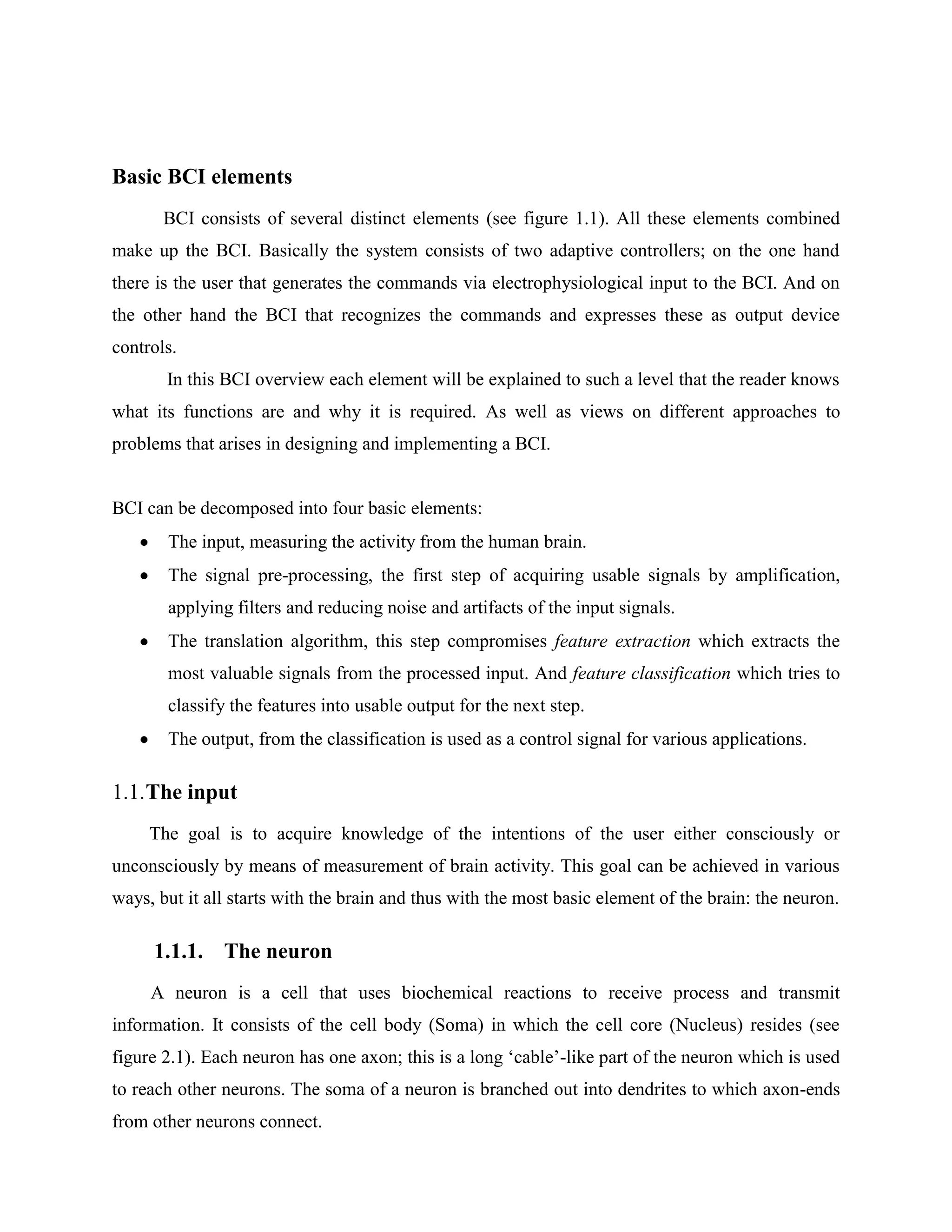 Basic BCI elements
       BCI consists of several distinct elements (see figure 1.1). All these elements combined
make up the BCI. Basically the system consists of two adaptive controllers; on the one hand
there is the user that generates the commands via electrophysiological input to the BCI. And on
the other hand the BCI that recognizes the commands and expresses these as output device
controls.
       In this BCI overview each element will be explained to such a level that the reader knows
what its functions are and why it is required. As well as views on different approaches to
problems that arises in designing and implementing a BCI.


BCI can be decomposed into four basic elements:
       The input, measuring the activity from the human brain.
       The signal pre-processing, the first step of acquiring usable signals by amplification,
       applying filters and reducing noise and artifacts of the input signals.
       The translation algorithm, this step compromises feature extraction which extracts the
       most valuable signals from the processed input. And feature classification which tries to
       classify the features into usable output for the next step.
       The output, from the classification is used as a control signal for various applications.

1.1. The input
     The goal is to acquire knowledge of the intentions of the user either consciously or
unconsciously by means of measurement of brain activity. This goal can be achieved in various
ways, but it all starts with the brain and thus with the most basic element of the brain: the neuron.

     1.1.1. The neuron
     A neuron is a cell that uses biochemical reactions to receive process and transmit
information. It consists of the cell body (Soma) in which the cell core (Nucleus) resides (see
figure 2.1). Each neuron has one axon; this is a long ‘cable’-like part of the neuron which is used
to reach other neurons. The soma of a neuron is branched out into dendrites to which axon-ends
from other neurons connect.
 