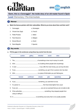 Published by Macmillan Education Ltd. © Macmillan Education Limited, 2021.
Home >> Adults >> General English >> NEWS LESSONS
‘Damn, this is a Caravaggio!’: the inside story of an old master found in Spain
Level: Elementary / Pre-Intermediate
•
P
H
O
T
O
C
O
P
I
A
B
L
E
•
C
A
N
B
E
D
O
W
N
L
O
A
D
E
D
F
R
O
M
W
E
B
S
I
T
E
  Warmer
a. Match the famous painters with their nationalities. What do you know about them and their work?
1. Caravaggio			a. Norwegian
2. Vincent Van Gogh		 b. French
3. Pablo Picasso			 c. Italian
4. Paul Cézanne			 d. Belgian
5. Edvard Munch			 e. Dutch
6. René Magritte			 f. Spanish
  Key words
a. Fill the gaps in the sentences using these key words from the text.
auction    gallery    inherited    secret    value
1. The of something is how much money it is worth.
2. A/An is a building where people look at paintings.
3. In a/an , if you offer the most money, you can buy the item.
4. If you something, you got it from a person who has died.
5. A/An is a piece of information you can’t tell anyone.
banned confirmed miracle pale speechless
6. If you something, you said that it is true.
7. If a person is , their face looks lighter than usual.
8. If you are , you are so surprised that you are not able to talk.
9. If the authorities something, they stopped people from
using or selling it .
10. A is something very lucky that is not usually possible.
1
2
 