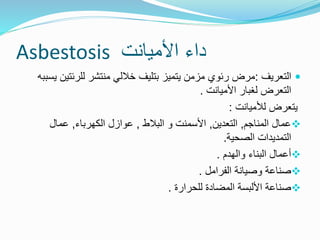 ‫األميانت‬ ‫داء‬
Asbestosis

‫التعريف‬
:
‫للرئتي‬ ‫منتشر‬ ‫خاللي‬ ‫بتليف‬ ‫يتميز‬ ‫مزمن‬ ‫رئوي‬ ‫مرض‬
‫يسببه‬ ‫ن‬
‫األميانت‬ ‫لغبار‬ ‫التعرض‬
.
‫لألميانت‬ ‫يتعرض‬
:

‫المناجم‬ ‫عمال‬
,
‫التعدين‬
,
‫البالط‬ ‫و‬ ‫األسمنت‬
,
‫الكهرباء‬ ‫عوازل‬
,
‫عمال‬
‫الصحية‬ ‫التمديدات‬
.

‫والهدم‬ ‫البناء‬ ‫أعمال‬
.

‫الفرامل‬ ‫وصيانة‬ ‫صناعة‬
.

‫للحرارة‬ ‫المضادة‬ ‫األلبسة‬ ‫صناعة‬
.
 