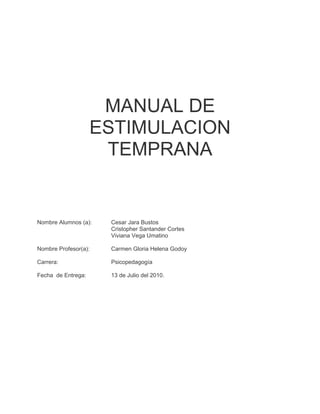 MANUAL DE
                    ESTIMULACION
                     TEMPRANA


Nombre Alumnos (a):   Cesar Jara Bustos
                      Cristopher Santander Cortes
                      Viviana Vega Umatino

Nombre Profesor(a):   Carmen Gloria Helena Godoy

Carrera:              Psicopedagogía

Fecha de Entrega:     13 de Julio del 2010.
 