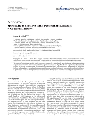 The Scientiﬁc World Journal
Volume 2012, Article ID 458953, 8 pages
doi:10.1100/2012/458953
The cientiﬁcWorldJOURNAL
Review Article
Spirituality as a Positive Youth Development Construct:
A Conceptual Review
Daniel T. L. Shek1, 2, 3, 4, 5
1 Department of Applied Social Sciences, The Hong Kong Polytechnic University, Hong Kong
2 Public Policy Research Institute, The Hong Kong Polytechnic University, Hong Kong
3 Department of Social Work, East China Normal University, Shanghai 200241, China
4 Kiang Wu Nursing College of Macau, Macau, China
5 Division of Adolescent Medicine, Department of Pediatrics, Kentucky Children’s Hospital,
University of Kentucky College of Medicine, Lexington, KY 40506-9983, USA
Correspondence should be addressed to Daniel T. L. Shek, daniel.shek@polyu.edu.hk
Received 1 April 2011; Accepted 22 June 2011
Academic Editor: Joav Merrick
Copyright © 2012 Daniel T. L. Shek. This is an open access article distributed under the Creative Commons Attribution License,
which permits unrestricted use, distribution, and reproduction in any medium, provided the original work is properly cited.
The concept of spirituality as a positive youth development construct is reviewed in this paper. Both broad and narrow deﬁnitions
of spirituality are examined and a working deﬁnition of spirituality is proposed. Regarding theories of spirituality, diﬀerent models
pertinent to spiritual development and the relationship between spirituality and positive youth development are highlighted.
Diﬀerent ecological factors, particularly family and peer inﬂuences, were found to inﬂuence spirituality. Research on the inﬂuence
of spirituality on adolescent developmental outcomes is examined. Finally, ways to promote adolescent spirituality are discussed.
1. Background
There are research studies showing that spiritual and reli-
gious involvement is an important dimension in adolescent
development. For example, Gallup and Bezilla reported that
95% of American adolescents believed in God [1]. Based on
the data collected from “The Project Teen Canada”, Bibby
found that 75% of the respondents regarded themselves as
members of a religion, 60% viewed spirituality as important,
and 48% indicated that they had spiritual needs [2]. In
a study based on 112,232 freshmen in 236 colleges and
universities in the United States, Astin et al. reported that
77% of the students agreed that they were “spiritual beings”
and roughly four-ﬁfth of them indicated that they had
interest in spirituality and they believed in the sacredness [3].
These ﬁndings are consistent with the view of Benson and
Roehlkepartain [4] that “most young people view spiritual
development as an important part of their lives” (p. 14). King
and Boyatzis [5] similarly commented that adolescence “may
be a particularly important time period in which to study
spiritual and religious development” (p. 2).
Using life meaning as an illustration, adolescents tend to
think in abstract terms and explore future possibilities when
they are cognitively mature. They commonly ask questions
about life, including the following: What is the meaning
of life? What is a meaningful life? Why do we exist? What
should we accomplish in life? These questions commonly
fall within the large scope of “meaning of life” or “purpose
in life”, which addresses three interrelated issues which are
the meaning of life (e.g., what life signiﬁes, personal reasons,
and importance of existence), meaningfulness of life, (e.g.,
whether life is worth living or purposeful), and purpose in
life (e.g., life goals, life purpose, things to be accomplished,
ideals to be attained). The importance of the meaning of life
in adolescent behavior is clearly reﬂected in human history.
For example, in the 1930s, young people supported Hitler in
Nazi Germany when they believed that building an ethnically
superior Germany was their life mission. During the Cultural
Revolution in Communist China in the 1960s, the Red
Guards ﬁercely fought against “enemies” of the proletarians
when they saw that building a Communist utopia was their
sacred life goal. In the contemporary world, many young
 