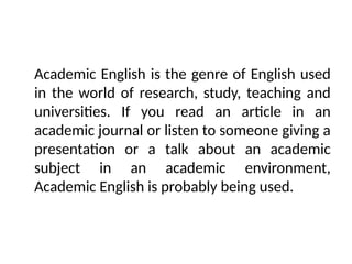 Academic English is the genre of English used
in the world of research, study, teaching and
universities. If you read an article in an
academic journal or listen to someone giving a
presentation or a talk about an academic
subject in an academic environment,
Academic English is probably being used.
 