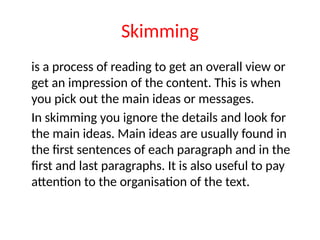 Skimming
is a process of reading to get an overall view or
get an impression of the content. This is when
you pick out the main ideas or messages.
In skimming you ignore the details and look for
the main ideas. Main ideas are usually found in
the first sentences of each paragraph and in the
first and last paragraphs. It is also useful to pay
attention to the organisation of the text.
 