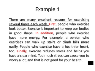 Example 1
There are many excellent reasons for exercising
several times each week. First, people who exercise
look better. Exercise is important to keep our bodies
in good shape. In addition, people who exercise
have more energy. For example, a person who
exercises can walk up stairs or climb hills more
easily. People who exercise have a healthier heart,
too. Finally, exercise reduces stress and helps you
have a clear mind. Too much stress can cause you to
worry a lot, and that is not good for your health.
 
