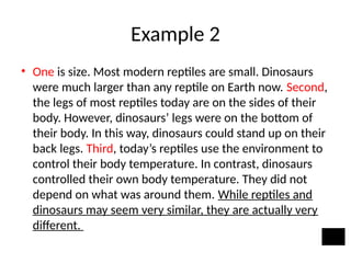 Example 2
• One is size. Most modern reptiles are small. Dinosaurs
were much larger than any reptile on Earth now. Second,
the legs of most reptiles today are on the sides of their
body. However, dinosaurs’ legs were on the bottom of
their body. In this way, dinosaurs could stand up on their
back legs. Third, today’s reptiles use the environment to
control their body temperature. In contrast, dinosaurs
controlled their own body temperature. They did not
depend on what was around them. While reptiles and
dinosaurs may seem very similar, they are actually very
different.
 