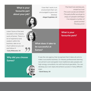 ”
Listen! Some of the best
recruiters in the industry
work at Eames. There is a
lot of experience and
wisdom within the
business, take on as
much advice as you can
and follow it!
-Carly Witkowski, UK
It was the one agency that recognised that it takes all sorts to
make a successful business. Ex-industry professionals learning
recruitment work alongside more traditional sales people and
high energy consultants mix with technical specialists. You can
develop your own style and achieve success in many different
ways.
- David Stacey, UK
Why did you choose
Eames?
What does it take to
be successful at
Eames?
What is your
favourite part
about your job?
I love that I work in an
environment that I am
encouraged to grow and
develop.
-Abigail Engleﬁeld, UK
What is your
favourite perk?
-The fresh fruit and biscuits,
simple but true!
-The work socials are brilliant!
-The party buffet we all get to
enjoy on people’s birthdays!
-I’ve enjoyed a number of
good lunches!
-The biscuit tin!
 