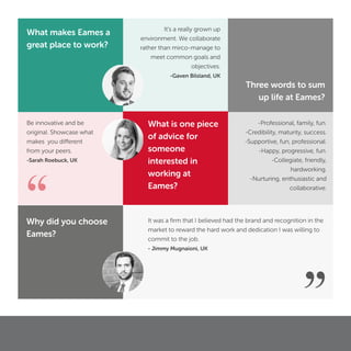 “
Be innovative and be
original. Showcase what
makes you different
from your peers.
-Sarah Roebuck, UK
”
It was a ﬁrm that I believed had the brand and recognition in the
market to reward the hard work and dedication I was willing to
commit to the job.
- Jimmy Mugnaioni, UK
-Professional, family, fun.
-Credibility, maturity, success.
-Supportive, fun, professional.
-Happy, progressive, fun.
-Collegiate, friendly,
hardworking.
-Nurturing, enthusiastic and
collaborative.
Three words to sum
up life at Eames?
Why did you choose
Eames?
What makes Eames a
great place to work?
It’s a really grown up
environment. We collaborate
rather than mirco-manage to
meet common goals and
objectives.
-Gaven Bilsland, UK
What is one piece
of advice for
someone
interested in
working at
Eames?
 