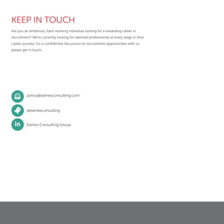 @eamesconsulting
Eames Consulting Group
joinus@eamesconsulting.com
in
KEEP IN TOUCH
Are you an ambitious, hard-working individual looking for a rewarding career in
recruitment? We’re currently looking for talented professionals at every stage in their
career journey. For a conﬁdential discussion on recruitment opportunities with us
please get in touch.
 