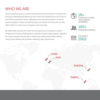 London
Zurich
Hong Kong
Singapore
Eames Consulting Group is an award-winning recruitment and search consultancy ﬁrm
focusing on identifying and delivering mid to senior level professionals to the Financial
and Professional Services sectors. Operating across specialist disciplines, we are the
preferred supplier of major international groups and smaller ﬁrms alike with over 100
staff in offices in London, Zurich, Singapore and Hong Kong.
We differentiate ourselves from other ﬁrms by aligning our consultants to speciﬁc
disciplines and markets, enabling them to operate as subject matter experts. Supported
by in-house research they are able to identify high-quality passive talent, offering
clients precise delivery and candidates rewarding career opportunities.
18+
Countries in which
we’ve placed
candidates
100+
Employees globally
Founded in
2002
WHO WE ARE
 