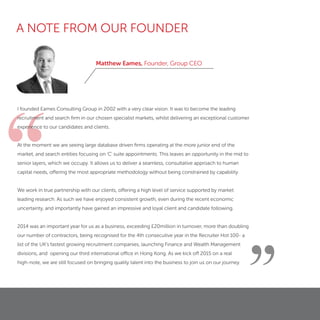 “
Matthew Eames, Founder, Group CEO
”
I founded Eames Consulting Group in 2002 with a very clear vision. It was to become the leading
recruitment and search ﬁrm in our chosen specialist markets, whilst delivering an exceptional customer
experience to our candidates and clients.
At the moment we are seeing large database driven ﬁrms operating at the more junior end of the
market, and search entities focusing on 'C' suite appointments. This leaves an opportunity in the mid to
senior layers, which we occupy. It allows us to deliver a seamless, consultative approach to human
capital needs, offering the most appropriate methodology without being constrained by capability.
We work in true partnership with our clients, offering a high level of service supported by market
leading research. As such we have enjoyed consistent growth, even during the recent economic
uncertainty, and importantly have gained an impressive and loyal client and candidate following.
2014 was an important year for us as a business, exceeding £20million in turnover, more than doubling
our number of contractors, being recognised for the 4th consecutive year in the Recruiter Hot 100- a
list of the UK’s fastest growing recruitment companies, launching Finance and Wealth Management
divisions, and opening our third international office in Hong Kong. As we kick off 2015 on a real
high-note, we are still focused on bringing quality talent into the business to join us on our journey.
A NOTE FROM OUR FOUNDER
 