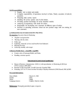 Job Responsibilities
 Regular visit to dealer and retailer.
 Complete responsibility of operations involved in Sales, Timely execution of order &
payments.
 Preparing daily activity report.
 Handling the service queries raise by the dealers.
 Providing product knowledge for newly launched models.
 Analyzing & negotiating with dealer for orders.
 Responsible for developing new customers & different types of orders.
 Involved in spreading awareness about our new product range with our existing &
new customers.
3- Indiamartintermesh Limited (Jul 2011-Mar 2012)
Designation: Executive Sales & Marketing
 Regular Lead generation
 Meeting with the client.
 Follow-ups
 Explaining about the services and benefits from Indiamart.
 Maturing the deal.
 Achieving monthly sales target.
4-Haroon Mobile Store – (Jun2006- Aug2009)
 Counter sales of Samsung Mobile and Nokia.
 Handling customer queries.
Educational & professional qualification
 Master of Business Administration (M.B.A.) with specialization in Marketing & HR from
UPTU Lucknow 2009-20011.
 Bachelor in BSc from RML Awadh University Faizabad 2008.
 Schooling (10th
& 12th
) from Jawahar Navodaya Vidyalaya Bahraich (CBSE Board) 2003 &2005.
Personal information:
Date of Birth : March 15, 1988
Gender : Male
Status : Single
Languages known : English, Hindi & Arabic
Reference: Promptly provided upon request.
 