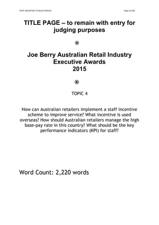 STAFF INCENTIVES TO BUILD SERVICE Page 1 of 12
TITLE PAGE – to remain with entry for
judging purposes


Joe Berry Australian Retail Industry
Executive Awards
2015


TOPIC 4
How can Australian retailers implement a staff incentive
scheme to improve service? What incentive is used
overseas? How should Australian retailers manage the high
base-pay rate in this country? What should be the key
performance indicators (KPI) for staff?
Word Count: 2,220 words
 