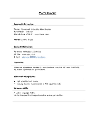 Moh’d Ibrahim
Personal Information:
Name: Mohammad Abdulrahim Husni Ibrahim
Nationality: Jordanian
Place & Date of birth: Saudi, April1, 1986
Marital status: Single
Contact Information:
Address: Al-Khobar, Saudi Arabia
Mobile: +966-564933305
E-mail: aborame_2008@hotmail.com
Objective:
To become a productive member in a position where I can grow my career by applying
my diverse experience and qualifications.
Education Background:
 High school in Saudi Arabia.
 Studying Business Administration in Arab Open University.
Language skills:
 Mother language: Arabic.
 Other language: English, good in reading, writing and speaking.
 