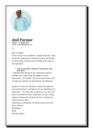 Anil Parmar
Mobile: +91-9826415683
E-Mail: anilp1400@gmail.com
To,
Dear Sir/Medam,
A close scrutiny of my credentials, attached along with, would
reveal that I do possess the necessary attributes and attitude
to constructively contribute to the strategic growth plans of
the organization.
 Service provided in different organization since
June 2012.
I understand that working for your organization requires a
candidate who is able to deal with people in various
Departments. I am confident that I possess these skills, which
will help me to perform the job efficiently and effectively.
My goal is to transit my enthusiasm, creativity & experience
into a position where I contribute to the core objectives of an
organization. I am certain that my presence in your team will
prove to be beneficial to your organization. As such, I would
welcome an opportunity to speak with you to evaluate your
needs & share my ideas.
Thanking you in anticipation of hearing from you very soon.
Yours’ sincerely,
Anil Parmar
Dated:
Enclosed: Resume
 