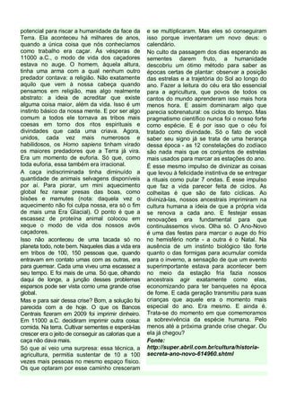 potencial para riscar a humanidade da face da
Terra. Ela aconteceu há milhares de anos,
quando a única coisa que nós conhecíamos
como trabalho era caçar. Às vésperas de
11000 a.C., o modo de vida dos caçadores
estava no auge. O homem, àquela altura,
tinha uma arma com a qual nenhum outro
predador contava: a religião. Não exatamente
aquilo que vem à nossa cabeça quando
pensamos em religião, mas algo realmente
abstrato: a ideia de acreditar que existe
alguma coisa maior, além da vida. Isso é um
instinto básico da nossa mente. E por ser algo
comum a todos ele tornava as tribos mais
coesas em torno dos ritos espirituais e
divindades que cada uma criava. Agora,
unidos, cada vez mais numerosos e
habilidosos, os Homo sapiens tinham virado
os maiores predadores que a Terra já vira.
Era um momento de euforia. Só que, como
toda euforia, essa também era irracional.
A caça indiscriminada tinha diminuído a
quantidade de animais selvagens disponíveis
por aí. Para piorar, um mini aquecimento
global fez rarear presas das boas, como
bisões e mamutes (nota: daquela vez o
aquecimento não foi culpa nossa, era só o fim
de mais uma Era Glacial). O ponto é que a
escassez de proteína animal colocou em
xeque o modo de vida dos nossos avós
caçadores.
Isso não aconteceu de uma tacada só no
planeta todo, note bem. Naqueles dias a vida era
em tribos de 100, 150 pessoas que, quando
entravam em contato umas com as outras, era
para guerrear. Cada uma viveu uma escassez a
seu tempo. E foi mais de uma. Só que, olhando
daqui de longe, a junção desses problemas
esparsos pode ser vista como uma grande crise
global.
Mas e para sair dessa crise? Bom, a solução foi
parecida com a de hoje. O que os Bancos
Centrais fizeram em 2009 foi imprimir dinheiro.
Em 11000 a.C. decidiram imprimir outra coisa:
comida. Na terra. Cultivar sementes e esperá-las
crescer era o jeito de conseguir as calorias que a
caça não dava mais.
Só que aí veio uma surpresa: essa técnica, a
agricultura, permitia sustentar de 10 a 100
vezes mais pessoas no mesmo espaço físico.
Os que optaram por esse caminho cresceram

e se multiplicaram. Mas eles só conseguiram
isso porque inventaram um novo deus: o
calendário.
No culto da passagem dos dias esperando as
sementes darem fruto, a humanidade
descobriu um ótimo método para saber as
épocas certas de plantar: observar a posição
das estrelas e a trajetória do Sol ao longo do
ano. Fazer a leitura do céu era tão essencial
para a agricultura, que povos de todos os
cantos do mundo aprenderam isso mais hora
menos hora. E assim dominaram algo que
parecia sobrenatural: os ciclos do tempo. Mas
pragmatismo científico nunca foi o nosso forte
como espécie. E é por isso que o céu foi
tratado como divindade. Só o fato de você
saber seu signo já se trata de uma herança
dessa época - as 12 constelações do zodíaco
são nada mais que os conjuntos de estrelas
mais usados para marcar as estações do ano.
É esse mesmo impulso de divinizar as coisas
que levou à felicidade instintiva de se entregar
a rituais como pular 7 ondas. É esse impulso
que faz a vida parecer feita de ciclos. As
colheitas é que são de fato cíclicas. Ao
divinizá-las, nossos ancestrais imprimiram na
cultura humana a ideia de que a própria vida
se renova a cada ano. E festejar essas
renovações era fundamental para que
continuássemos vivos. Olha só. O Ano-Novo
é uma das festas para marcar o auge do frio
no hemisfério norte - a outra é o Natal. Na
ausência de um instinto biológico tão forte
quanto o das formigas para acumular comida
para o inverno, a sensação de que um evento
superimportante estava para acontecer bem
no meio da estação fria fazia nossos
ancestrais agir exatamente como elas,
economizando para ter banquetes na época
de fome. E cada geração transmitiu para suas
crianças que aquele era o momento mais
especial do ano. Era mesmo. E ainda é.
Trata-se do momento em que comemoramos
a sobrevivência da espécie humana. Pelo
menos até a próxima grande crise chegar. Ou
ela já chegou?
Fonte:
http://super.abril.com.br/cultura/historiasecreta-ano-novo-614960.shtml

 