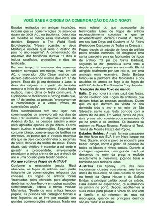 VOCÊ SABE A ORIGEM DA COMEMORAÇÃO DO ANO NOVO?
Estudos realizados em antigas inscrições,
indicam que as comemorações de ano-novo
datam de 3000 AC, na Babilônia. Celebrada
em meados de março, essa festividade era
decisiva. Segundo o The World Book
Encyclopedia: "Nessa ocasião, o deus
Marduque resolvia qual seria o destino do
país no ano seguinte". A comemoração do
ano-novo dos babilônios durava 11 dias e
incluía sacrifícios, procissões e ritos de
fertilidade.
Por um tempo, o ano-novo dos romanos
também começava em março, mas, em 46
AC, o imperador Júlio César assinou um
decreto estabelecendo o início dele em 1.º de
janeiro. Esse dia já era dedicado a Jano, o
deus das origens, e a partir daí também
marcaria o início do ano romano. A data havia
mudado, mas o clima de festa continuava. A
Cyclopedia de McClintock e Strong relata que,
em 1.º de janeiro, as pessoas "entregavam-se
a intemperança e a várias formas de
superstições pagãs".
Ritos supersticiosos têm seu lugar nas
comemorações de ano-novo até nos dias de
hoje. Por exemplo, em algumas regiões da
América do Sul, as pessoas saúdam o anonovo apoiadas apenas no pé direito. Outros
tocam buzinas e soltam rojões. Segundo um
costume tcheco, come-se sopa de lentilhas no
ano-novo, ao passo que a tradição eslovaca
dita que se deve colocar dinheiro ou escamas
de peixe debaixo da toalha de mesa. Esses
rituais, cujo objetivo é espantar a má sorte e
garantir a prosperidade, simplesmente
perpetuam a antiga crença de que a virada do
ano é uma ocasião para decidir destinos.
Por que soltamos Fogos de Artifício?
Conforme o missionário jesuíta Ricci
observou, os fogos de artifício eram parte
integrante das comemorações religiosas dos
chineses. Os fogos de artifício foram
"inventados pelos chineses para afugentar
demônios no Ano-Novo e em outras ocasiões
comemorativas", explica a revista Popular
Mechanics. "Desde os mais antigos tempos
pagãos, as pessoas têm carregado tochas e
feito fogueiras ao ar livre por ocasião das
grandes comemorações religiosas. Nada era

mais natural do que acrescentar às
festividades luzes de fogos de artifício
espetacularmente coloridas e que se
movimentavam", declara Howard V. Harper,
em seu livro Days and Customs of All Faiths
(Feriados e Costumes de Todas as Crenças).
Pouco depois da adoção de fogos de artifício
pelos cristãos nominais, foi designada uma
santa padroeira para os fabricantes de fogos
de artifício. "O pai [de Santa Bárbara],
segundo se diz, prendeu-a numa torre e
depois a matou porque ela era cristã. Ele foi
atingido fatalmente por um raio e, por uma
analogia mais extensiva, Santa Bárbara
tornou-se a padroeira dos fabricantes e dos
usuários de armas de fogo e de fogos de
artifício", declara The Columbia Encyclopedia.
Tradições de Ano Novo no mundo:
Itália: O ano novo é a mais pagã das festas,
sendo recebido com Fogos de artifícios, que
deixam todas as pessoas acordadas. Dizem
que os que dormem na virada do ano
dormirão todo o ano e na noite de São
Silvestre, santo cuja festa coincide com o
último dia do ano. Em várias partes do país,
dois pratos são considerados essenciais. O
pé de porco e as lentilhas. Os italianos se
reúnem na Piazza Navona, Fontana di Trevi,
Trinitá dei Monit e Piazza del Popolo.
Estados Unidos: A mais famosa passagem
de Ano Novo nos EUA é em Nova Iorque, na
Time Square, onde o povo se encontra para
beber, dançar, correr e gritar. Há pessoas de
todas as idades e níveis sociais. Durante a
contagem regressiva, uma grande maçã vai
descendo no meio da praça e explode
exactamente à meia-noite, jogando balas e
bombons para todos os lados.
Austrália: Em Sydney, uma das mais
importantes cidades australianas, três horas
antes da meia-noite, há uma queima de fogos
na frente da Opera House e da Golden
Bridge, o principal cartão postal da cidade.
Para assistir ao espectáculo, os australianos
se juntam no porto. Depois, recolhem-se a
suas casas para passar a virada do ano com
a família e só retornam às ruas na
madrugada, quando os principais destinos
são os “pubs” e as praias.

 