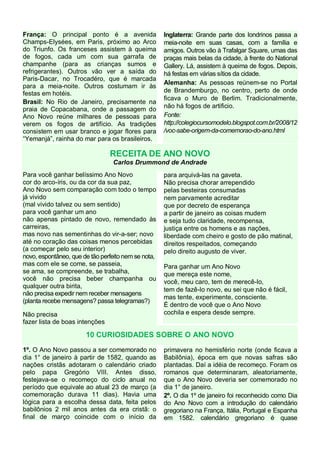 França: O principal ponto é a avenida
Champs-Elysées, em Paris, próximo ao Arco
do Triunfo. Os franceses assistem à queima
de fogos, cada um com sua garrafa de
champanhe (para as crianças sumos e
refrigerantes). Outros vão ver a saída do
Paris-Dacar, no Trocadéro, que é marcada
para a meia-noite. Outros costumam ir às
festas em hotéis.
Brasil: No Rio de Janeiro, precisamente na
praia de Copacabana, onde a passagem do
Ano Novo reúne milhares de pessoas para
verem os fogos de artifício. As tradições
consistem em usar branco e jogar flores para
“Yemanjá”, rainha do mar para os brasileiros.

Inglaterra: Grande parte dos londrinos passa a
meia-noite em suas casas, com a família e
amigos. Outros vão à Trafalgar Square, umas das
praças mais belas da cidade, à frente do National
Gallery. Lá, assistem à queima de fogos. Depois,
há festas em várias sítios da cidade.
Alemanha: As pessoas reúnem-se no Portal
de Brandemburgo, no centro, perto de onde
ficava o Muro de Berlim. Tradicionalmente,
não há fogos de artificio.
Fonte:
http://colegiocursomodelo.blogspot.com.br/2008/12
/voc-sabe-origem-da-comemorao-do-ano.html

RECEITA DE ANO NOVO
Carlos Drummond de Andrade
Para você ganhar belíssimo Ano Novo
cor do arco-íris, ou da cor da sua paz,
Ano Novo sem comparação com todo o tempo
já vivido
(mal vivido talvez ou sem sentido)
para você ganhar um ano
não apenas pintado de novo, remendado às
carreiras,
mas novo nas sementinhas do vir-a-ser; novo
até no coração das coisas menos percebidas
(a começar pelo seu interior)
novo, espontâneo, que de tão perfeito nem se nota,
mas com ele se come, se passeia,
se ama, se compreende, se trabalha,
você não precisa beber champanha ou
qualquer outra birita,
não precisa expedir nem receber mensagens
(planta recebe mensagens? passa telegramas?)
Não precisa
fazer lista de boas intenções

para arquivá-las na gaveta.
Não precisa chorar arrependido
pelas besteiras consumadas
nem parvamente acreditar
que por decreto de esperança
a partir de janeiro as coisas mudem
e seja tudo claridade, recompensa,
justiça entre os homens e as nações,
liberdade com cheiro e gosto de pão matinal,
direitos respeitados, começando
pelo direito augusto de viver.
Para ganhar um Ano Novo
que mereça este nome,
você, meu caro, tem de merecê-lo,
tem de fazê-lo novo, eu sei que não é fácil,
mas tente, experimente, consciente.
É dentro de você que o Ano Novo
cochila e espera desde sempre.

10 CURIOSIDADES SOBRE O ANO NOVO
1º. O Ano Novo passou a ser comemorado no
dia 1° de janeiro à partir de 1582, quando as
nações cristãs adotaram o calendário criado
pelo papa Gregório VIII. Antes disso,
festejava-se o recomeço do ciclo anual no
período que equivale ao atual 23 de março (a
comemoração durava 11 dias). Havia uma
lógica para a escolha dessa data, feita pelos
babilônios 2 mil anos antes da era cristã: o
final de março coincide com o início da

primavera no hemisfério norte (onde ficava a
Babilônia), época em que novas safras são
plantadas. Daí a idéia de recomeço. Foram os
romanos que determinaram, aleatoriamente,
que o Ano Novo deveria ser comemorado no
dia 1° de janeiro.
2º. O dia 1º de janeiro foi reconhecido como Dia
do Ano Novo com a introdução do calendário
gregoriano na França, Itália, Portugal e Espanha
em 1582. calendário gregoriano é quase

 