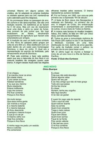universal. Mesmo em alguns países não
cristãos, ele foi adaptado às próprias tradições
ou adotado apenas para uso civil, mantendo-se
outro calendário para fins religiosos.
3º. As promessas feitas na passagem de ano,
tão comuns e tão descumpridas, não são uma
tradição recente. Os babilônios já as faziam
há 4 mil anos. Mas em vez de resolverem
levar uma dieta a sério ou parar de fumar,
eles juravam de pés juntos que, tão logo
acabassem
as
festas,
devolveriam
equipamentos de agricultura que haviam sido
emprestados por amigos.
4º. A tradição de usar um bebê como símbolo
do Ano Novo foi adotada pelos gregos por
volta do ano 600 a.C. Eles desfilavam com um
bebê dentro de um cesto para homenagear
Dionísius, o deus do vinho. O ritual era a
representação do espírito da fertilidade, pelo
renascimento anual de Dionísius.
5º. Pular sete ondinhas e fazer sete pedidos
assim que soa a meia-noite do Ano Novo é um
costume brasileiro tão arraigado quanto vestir
branco. A origem desses rituais está nas religiões

africanas trazidas pelos escravos. O branco
representa luz, pureza e bondade.
6º. Foi na França, em 1885, que usou-se pela
primeira vez a expressão “fim de século”.
7º. A festa de Bom Jesus dos Navegantes é
realizada em Salvador, no primeiro dia do
ano. A imagem de Cristo, em embarcação
ornamentada e acompanhada por centenas
de outras, cruza a baía de Todos os Santos.
8º. A música mais famosa do réveillon brasileiro,
Adeus, Ano Velho!, foi feita em 1951 por Chico
Alves, com letra de David Nasser.
9º. Todos os anos a comunidade nipônica de
São Paulo (SP) realiza no dia 31 de dezembro
a Motitsuki. Consiste em uma farta
distribuição do moti, bolinho de arroz japonês.
Faz parte da tradição comer o petisco no
primeiro dia do ano para trazer sorte.
10º. O último lugar do mundo a festejar o
início de um ano novo é a Ilha de Samoa, no
Pacífico.
Fonte: O Guia dos Curiosos

ANO NOVO
Chico Buarque
O rei chegou
E já mandou tocar os sinos
Na cidade inteira
É pra cantar os hinos
Hastear bandeiras
E eu que sou menino
Muito obediente
Estava indiferente
Logo me comovo
Pra ficar contente
Porque é Ano Novo

Eu disse:
Finja que não está descalça
Dance alguma valsa
Quero ser seu par
E ao meu amigo que não vê mais graça
Todo ano que passa
Só lhe faz chorar
Eu disse:
Homem, tenha seu orgulho
Não faça barulho
O rei não vai gostar

Há muito tempo
Que essa minha gente
Vai vivendo a muque
É o mesmo batente
É o mesmo batuque
Já ficou descrente
É sempre o mesmo truque
E que já viu de pé
O mesmo velho ovo
Hoje fica contente
Porque é Ano Novo

E quem for cego veja de repente
Todo o azul da vida
Quem estiver doente
Saia na corrida
Quem tiver presente
Traga o mais vistoso
Quem tiver juízo
Fique bem ditoso
Quem tiver sorriso
Fique lá na frente
Pois vendo valente
E tão leal seu povo
O rei fica contente
Porque é Ano Novo

A minha nega me pediu um vestido
Novo e colorido
Pra comemorar

 