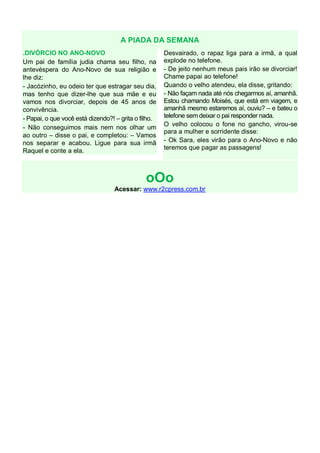 A PIADA DA SEMANA
.DIVÓRCIO NO ANO-NOVO
Um pai de família judia chama seu filho, na
antevéspera do Ano-Novo de sua religião e
lhe diz:
- Jacózinho, eu odeio ter que estragar seu dia,
mas tenho que dizer-lhe que sua mãe e eu
vamos nos divorciar, depois de 45 anos de
convivência.
- Papai, o que você está dizendo?! – grita o filho.
- Não conseguimos mais nem nos olhar um
ao outro – disse o pai, e completou: – Vamos
nos separar e acabou. Ligue para sua irmã
Raquel e conte a ela.

Desvairado, o rapaz liga para a irmã, a qual
explode no telefone.
- De jeito nenhum meus pais irão se divorciar!
Chame papai ao telefone!
Quando o velho atendeu, ela disse, gritando:
- Não façam nada até nós chegarmos aí, amanhã.
Estou chamando Moisés, que está em viagem, e
amanhã mesmo estaremos aí, ouviu? – e bateu o
telefone sem deixar o pai responder nada.
O velho colocou o fone no gancho, virou-se
para a mulher e sorridente disse:
- Ok Sara, eles virão para o Ano-Novo e não
teremos que pagar as passagens!

oOo
Acessar: www.r2cpress.com.br

 